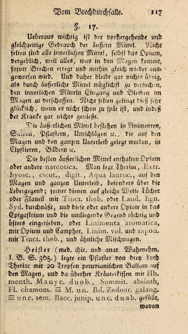 % »7- Ueberau# totdmg iß her unb gfeidMenige ©ebraud) ber äußern ä)(it?el. 91id)t felfen |tnb alle innerlichen Wlittd^ fdbfl bas Opium, bergeblidR ipeil alle#, n>a0 in beo Wloytn fcmmf, fofot? ^Sueben erreg? unb mithin ale*d) toieber au$* geworfen roirb. Unb baf;er bleibt gar ntc^r^ übrig, ah burd> du@rrüd)e SHittel mbgUd)ß $u perfiid)n, bcn innerlichen Mitteln ©ngang unb bleiben tsn Wlägen \u t>erfd)affen* (elfen gelingt Heß fei)t gfucfftd), roenn eanid&t fd)on ^u fpät iß, unb inbcß ber Jtranfe gar geniest. ^ie äußerlichen äftitfel befielen in ?immenfert, 8^y*a, $>ßaflern, ilmfd)ldgen tc,, He auf bm Sftagen unb ben ganzen Unterleib gelegt werben, in ©pflieren, iSäbern rc. ®ie beficn äußerlichen WUttd enthaften Opium ober aribere narcotica. ffllan legt 5lynac, E*tr. hyosc., cicut., digit., Aqua lauroc., auf ben SRagen unb ganzen Unterleib, befonbers ober He £ebergfgcnb; ferner bienen ouf gfeid)e SBeife 5ud)er ober glönefl mit Tinct. theb. ober Laud« lign. Syd. burcbnäßt, unb biefe ober onbere Opiate in ba# (Jpigöflrtum unb bie umliegenbe ©egenb rucferig unb öftere eingmeben, ober Linimenta aromatica, mit Opium unb Sampler, Linirrt. vol. unb sapon* mit Tinct. theb., unb ähnliche ÜRijchungen, Reißet (meb. d)ir. unb anaf 2Baf)rnebnt* I. 55. ©. 365.) legte rin *pf!ü|ler oon brep ^otf) $t)mac mit 20 tropfen peruoianifd)en ’öalfum auf benSRagen, unb ba überl)er Äräutetbiffen mit Hb* raenth* Manyc. duob«, Summit. absiuth, FL chamom. äa M. un. Rd* Zedoar. galang, aa unc. sem. ^Bacc. junip, unc, du ab. gefüllt, ioooon