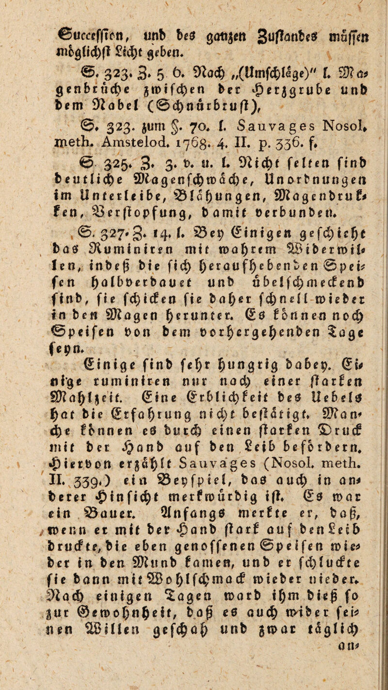 €5uc«ffrcn, unb be$ götijen 3ufanbe# muffen mbg(id)fl £id)t geben. 323* 3» 5- ö. 9Zad) „(Umfd)llge) f* 2)?a* gen beließe gn>tfd)en bet ^erjgrube unb bem Dlabel (@d)nutbrufl), @# 323. jurn §. 70* f. Sanvages Nosol» ineth* Amstelod* 1768. 4. II* p. 536* f* 325* 3* 3» *>♦ tt. 1. 91id)f feiten ftnb beuf!id)e 2)lagenfd)tt><id)e, Unorbnungen im linierte ibe, 93!0jungen, SRagenbruf# feil, 93erflopfung, bamit Uerbunbe«* ©* 327*3* 14* (• SScp (Einigen gefd)ic!)t ba$ Sluminitrn mit n> a $ r c m SB t b e r n> i (« len, inbefi bte fid> f)erauf!)ebenben @pev fen fyalhvetbauct unb nbelfd)medenb finb, fie fd)icfen fic bat)ei fd)neü wiebez inbefj SRagcn herunter. Qe tonnen nod) ©peifen Don bem t>or$erge|)enben Zage f e 9 n* (Einige finb fef)r hungrig babep. (Es* tti'ge ruminiren nur nad) einer (teilten Sftafjtjcit. Qi ne Qrblid)feit bte liebele f)at bte (Erfahrung nid)t betätigt* 9??an* d)e fbnnen e® bned) einen fiarfen 3Drucf mit ber Jjanb auf ben Seib beforbern* •jpierbon erga^ft Sau vages (Nosol* meth. II* 339«) ein 23epfpie!, bnö aud) in an* berer #infi$t merfrourbig ift* Q$ n>at ein Sauer* 2Infang$ merfte er, ba§, wenn et mit bet <$anb flarf auf benSetb bruefte/bie eben genoffenen @peifen rote* bet in ben SSRunb fanien, unb er fd)!ucfte fie bann mit 58of)lfd;ma(f mieber nieber*. ^ad) einigen Zagen toarb il)m bieß fo ,-jttt @etDof)nl)eif, bafj e0 auct) n>iber fei* nen SBülcn gef$af) unb gu>at taglid) an*
