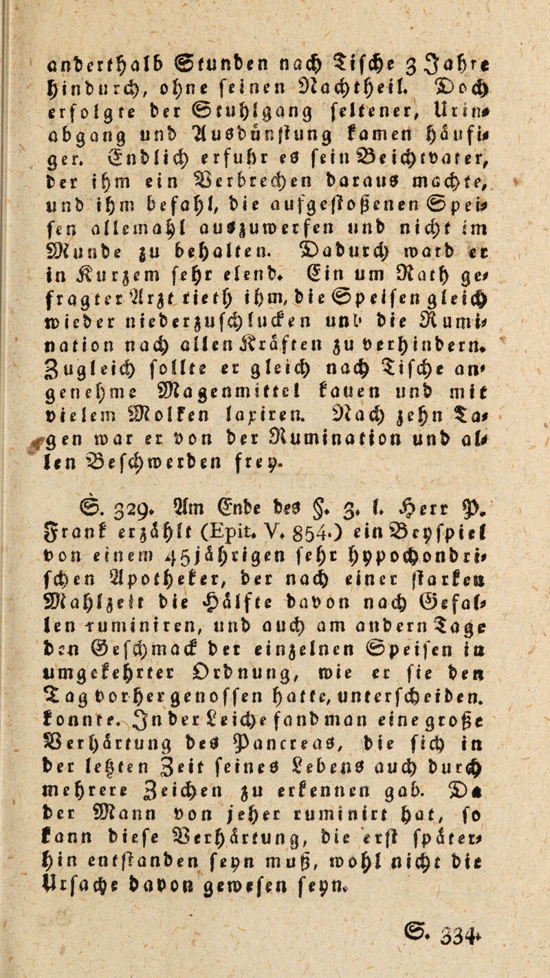 anberfhalb ©tunben nach ?ifche 3 Söhre fHnburd), of;ne feinen dlad)tf)eil >Dod) erfolgte ber ©ruh» gang feiten er, Urin* öbgong unb 71 uöbtjoflung famett Räufln gen vSnbttd) erfuhr e3 fein 23eichtbater, ber ihm ein SBerhreä)en baraus machte, unb ihm befahl aufge(lo^enen@pew fen allemafyl au3|un>erfen unb nid;t im SKunbe |u behalten. S)aburd) warb ec in $ur$em fehr etenb* (5in um £Kath ge* fragtet 7tr$t rieth ihm, bie ©pelfen gteid) iDieber nieberjufd)tucfen unt* bie SRumt* nafion nach clicnÄraften $u Derhinbern«. ßugleid) foüte er gleich nach ?ifd)* an' getief)me 9R a g e n m 111 e 1 bauen unb mit Dielem SRolFen lapiren. 9iad) je!)n $a* #gen mar er Don ber Stuminafion unb alt len SSefchnmben frep. ©. 329* 21m ©nbe be$ §♦ 3, (♦ v^err §>, §ranf er jählt (Epit. V* 8540 etn23cpfptel Don einen? 45 jährigen feh* hppo^onbr^ fchen 2tpofh«tet/ be* nach einer fia rieft bie Hälfte babon nach ©efal* len tuminiren, unb auch am anbern?age bcn @efd)macf ber einzelnen ©peifen in umgefehrter Orbnung, n>ie er fie bei* ?ag Dor-hecgenoffen hafte, untcrfc&eiben. f onnte. ^n ber £eid)e fonb man etnegtogc SJert)ärtung be3 ^Pancreaä, bie ftd) tn ber leften 3e*f fetneö Sehen# and) burd) mehrere 3e*chen $u erben neu gab. 3D* ber Sföann Don jeher rumtnirt fyat, fo (ann biefe 33erh ärtun g, bie erfl fpäm* t)in entflanben fepn mufj, ido^I nicht bie llrfache bapon gewefen fepm ©♦ 334*