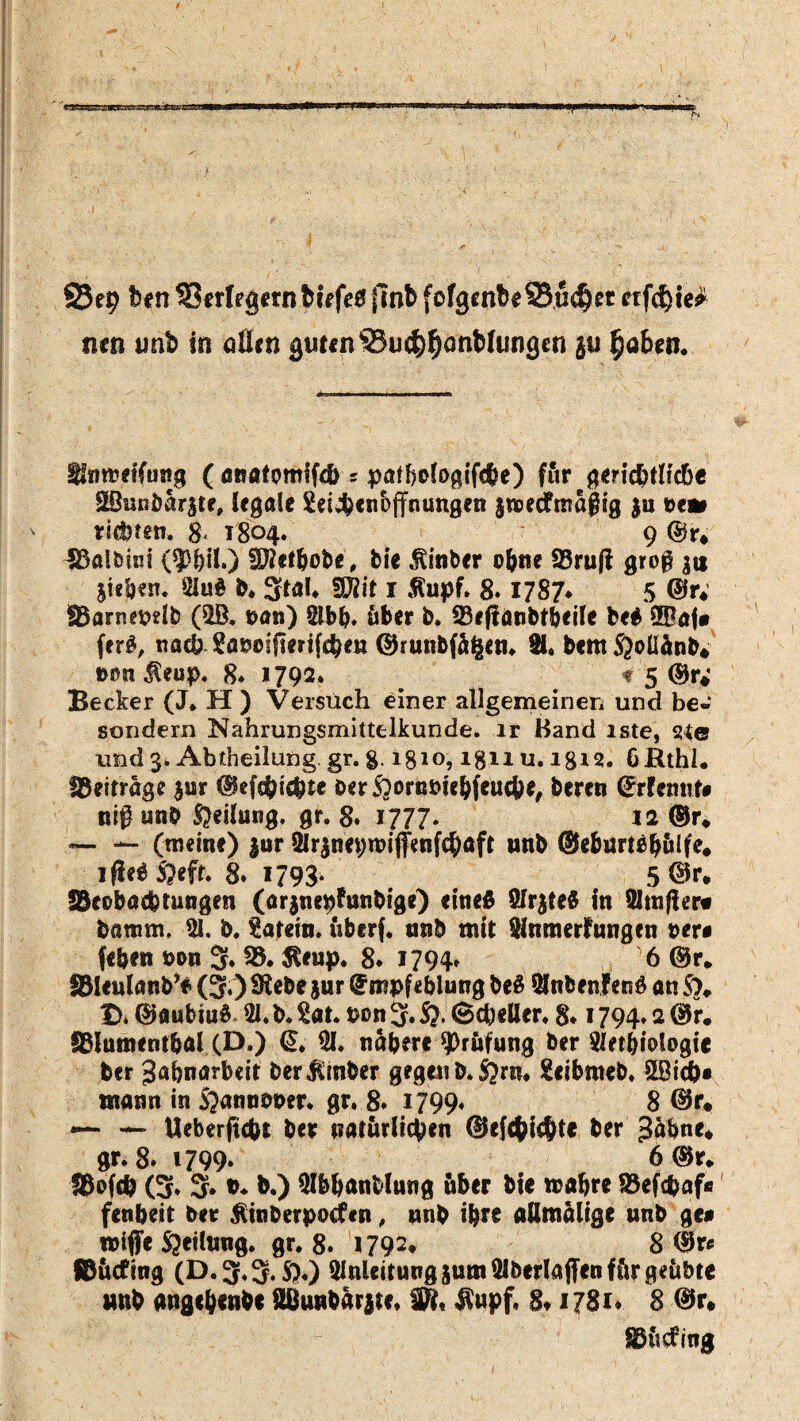 S5ep ben Verlegernfefrfee fmb (ofgenbeSSudjet eiferte* tim unb in QÜm guten ©u$$<mMungen ju fyabeti. Sinmeifung ( anatmifd) * patbcteßiföe) für e gerichtliche SBunöar|te, legale Sei^enoffnungen jmeefmagig ju t>e» r!cl>ren. 8< 1804. 9 ©r* ~S3a!bi«i (9>i)il.) SRetljobe, bie hinter o&ne 93ru(i gro§ 3« Sieben» 91u$ b. 3taL SRit 1 $upf. 8.1787* 5 ©r; SBarnepelb (9B. uan) 2lbb, über b. 23effanbtbeile be$ 2Baj» ferS, nach Saöeijtertfcbe« ©runbfü$en. H. bemS^oüänb* D0tt$eup. 8* 1792* 1 5 Becker (J. H ) Versuch einer allgemeinen und be* sondern Nahrungsmittelkunde. ir Hand is.te# sue und 3. Abtheilung, gr. g. 18*0,181* u. 18*2. 6Rthl« beitrage jur ©ef$iebte öerS?orn&!ebfencbe, beren ©rfemit» nig unb Teilung, gr. 8. 1777. 12 ©r* — — (meine) $ur Blrsneproiffenfcbaft unb ©eburtäbülfe* ifU$ S?efr. 8. 1793* 5 ©r. föcobacbtungen (arsnepfunbige) eines SlrsteS in Straffem banrnt. 91, b. Latein, überf. unb mit Slnmerfungen »er# fe&ett mm 3» 23* $*up. 8. 1794. y6 ©r* SHculanb’* (3.) SRebe jur ©mpfeblung beS &nbenfen6 an S>, f>. ©aubiuS 91.b. £at. Ptm 3. fr Scheller. 8* 1794» 2 ©r. fftlumentbal (D.) @. 91. nähere Prüfung ber 9let&iologie jber Jabnarbeit ber$mber gegen b. S?rn. geibmeb. 2Bich» mann in frranbber. gr, 8» 1799« 8 ©r. — Ueberftcbt ber natürlichen ©efcfyicbtt ber ^Übne* gr. 8» 1799. 6©r* 18ofeb (3» 3* tu b.) 9Ibhanblung über bie roabre SSefcbaf» fenbeit ber Äinberpodfen, unb ihre allmalige unb ge» wiffe Steilung, gr. 8. 1792* 8 ©r« ©üefing (D. 3.S.S?.) 91nUitung$um91berIaffenfürgeübte unb angchenbe S8«nbar|te, SR, $upf, 8t 1781« 8 ©r. Sßücftng