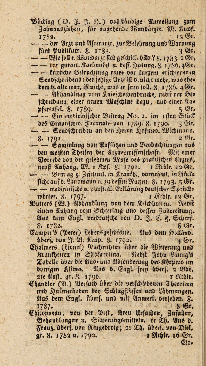 18ÜdRng (D. 3* % 51*) öollfiäw&ige jum $abttauß$tel)en, für angefteitbe 2öunbar3te. !))?. $upf* jj82* i2 ®r. ~~—. Der 2fr$t imb$ft?rär$d ^urBddjrung unbSBarnung für*- sßuMifum. g< 1783. 3 ©r* - — — ® e foll e. 3Bunfear,$f fiel) gefefeitfü bilfe.? 8. i 783* 2 ®r* --Irr gutart, fiarbmiftl u. fccjjT. Steilung. 8.1786* 4$r* — — fr itifefee Beleuchtung einee nor furgem er{cl>tet<enca 0enfefcferdbe«g;feerjegige$lr$tiß fe. nichtmefer,maßehe» feem fe* alte mar, tfi nicht, n?aß er feptt (oll* 8. 1786* 4<$r* — — ffbbanfeltuig Dem ifruefcheibeubruche, nebfi ber Be» fcferetbmig einer neuen iDfafcfeine feaju, unb einer Ma* pfertafel 8. IJ89* 5 $**♦ •—» — <£in meöfcmtfi&er Beitrag No. 1. im ifiett 0eücf fee$ Braunfcbm. 3ournatö oon 1789* 8* 1790. 3 ®r* —- — 0enfej£hrdbeu an feen S)errn Siofmeb* SSidfemamu 8. 1791* . 2 0r. -- 0aramluog bon Sluff^en unb Beobachtungen auß feen meifien Stfeeilen feer $r£n?ninifienfchaff, Sjföit einer SBorrefe* öon feer gelehrten Ttafe feeß prafdfcfeetj $r&r<ö, tiebfi tlnfeang* Wh f Äpf. 8* 1791. 1 Ofrblr. i2<$r* -— Beitrag $. peiepeni* in itranffe., feornebml. iaOettcfa ff^tauffe*£airfemdtrau. fubejfen Wulfen. 8* r 793* 5 @r* «— — meöidnilcfeeu^pij^ficai.^rHarungbeutffher 0prncha robrter. 8. 1797* f sHrfelr. 12 @>r* Buttert ($B.) Slbbanblung non bem $dä)bufiec. Biebft einem Anhang »o.ro @d)irrimg unb feeflen Bufeerdtung. 8luö feem örngl* uerfeeutfept non D. 3, (5. 5, 0cperf* 8. 1782, 8 @r* ßamper’i ($)et*r) Menßgtfcfeicbte. *Huß feem Soollütife* überf, J?on 3, B. $eup9 8» 1792* 4 ©r, flbaimerß (£wn*0 Blacfericpfen über feie Witterung unb ttiranfferiten in @üfefr*fDlma. 9?ebfi 5ofm Sinnig^ Tabelle über feie $iuß* unb ibfönfeerung feeß tfbrptrö im feorttgen jliimi*. 2lu$ fe, ©ngf. frei) überf* 2 Bbe* 2te giufl* gr* 8* 1796* 1 JHtfelr* <£panfeler (B.) Betfuch über feie uerfefetefeenen ^^eorteett unb Sldlmetfeoöen bep 6cp!agflüffen unb Rahmungen* Öiuß feem Grngl. überf* unb mit 3lnmerf* uerfefeen. 8* 1787* 8 @(jicot)neau, turn feer U)efi, ihren Urfacöen, 3ufüö*n, Be&anfclungen u* 0t(pemng6raitt#ln* rr £&♦ 2lu$ fe* granj* überf, oon Üiingebroig; ar überf. uon SICeU gr* 8* 17S2 u» 1790. 1 Dltbin 16 ©r* • ■ ', €io#