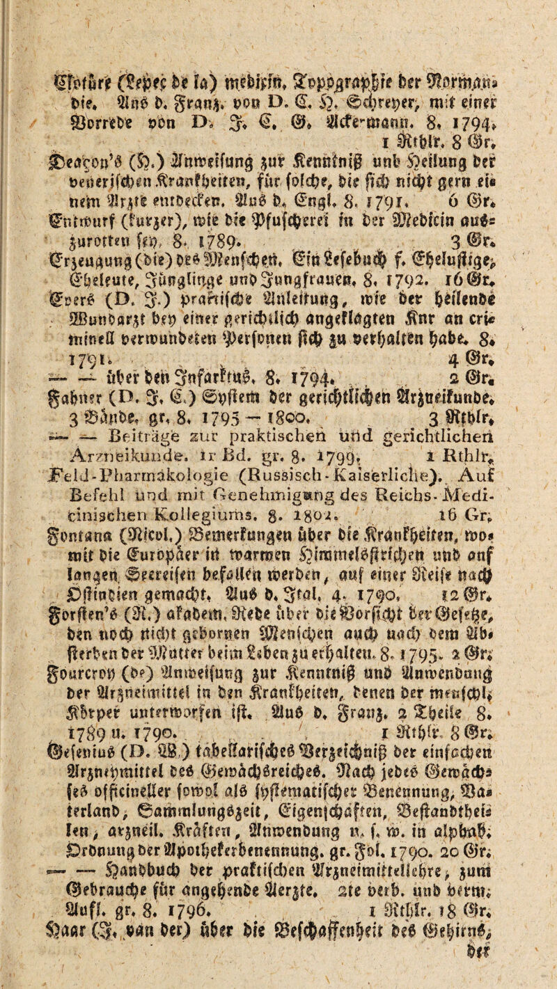 fa) mebftfin !£pppjpap|re hu 9terttiÄtt« 6te» 51«6 0. grgn$. t>os D. <$, §*. ■;€><$) reper; mit einer Sorreoe ö'on D. 3* €,, ©* ädterwanft« 8, 1794, 1 $tbfr« 8 ©r* l&etfpa’ö (So.) Jfnradfwtg pr itemsftiig unb Stellung Per ne^ifefein ftVanfbette«, für fofcfce, Dir ffefc mcbt gern eie mm tatfc emDerbm 3tu$ 6* ©ngf. 8. J 791. 6 ©r* fehfrnurf (türjer), tote bk 9)fuf$mt m her dMebim aufc Kurorten fep, 8* 1789* 3 ©r* ßrjeugutig(bte)Og^Penf^ttl, ©mSefebud^ f. ^duftige* fekelme, Sunglinge unbSungfratieBu 8« 1792. r6©c«. t£m$ (D. 3.) praftifdje SJtVlettmtg, tvie 6er bdlen&e SButiDärst 6p einer gmchdid) angeffagten ,$nt an cri< mineß nernmhbden *J>erfomn p $etf;alten ^abe* 8* 179t. , • 4®*v — — öber bet* Snfarrru^ 8. 1794. ,,, 2©r« gabnet (D, 3, <&) ©pfiertt 6er gerir|fft<$eh är|ttafutibe* 3:ö4nbe, gr, 8. 1795 - 1800« 3 8ißlr* — Beitrage zur praktischen urid gerichtlichen Arzneikunde. ir Bd. gr, 8* i799« 1 Rthlr« ITeld-Pharrnäkol ogie (R ussisch- Kaiserliche). Auf Befehl und mit Genehiuigmpg des Reichs- Medi¬ cinischen Kollegiums, g. igOJu 16 Gr; gontann (9R|ci>l,^ SBemerFtwgen über bie «tranf&dm?, wo* mit Die Europäer itt warmen SoimmdPpnfljeit mi& onf lagert greifen befallen Werben, anf einer Steife na$ £>jfinbim gemacht, §iu#6*3fah 4, 1790, ?.2©r* gorfien’6 (&h) öfaCem, öiebe über 6ieföorft$fc 6er©efs§e, Den noch ttidn geborten betrieben a«W mu!> oetti äb« flerben 6er hattet beim tsben p erhalten» 8* 1795» a <ßn gourcron (60 Slnraeifuug pr ibnnttiifl imö ülnwenDaug 6er Ölrpeiroittd in Den $ra«Fbeiten, Denen Der meuf04 $btper unterwarfen 1 {1* $Ju0 6* granj» 2 Zweite 8* 1789 >»; 1790* - I üttfyfc 8 ©n ©efeitiuS (D. SS,) tabeßarifefeeö ^erpic&nig 6er einfachen Slrppmittel beä ©emadjöreicfeeg. ffiatfy je&P ©ewacfc* fe£ ofpcineßer fompi alö ftfltntarifcbe? 'Benennung, S3a* terlanO, 0ammlung6pit, ©igenjdMften, 0efUrnbtbeö fen, arpeil. Kräften, Ölnwenbuttg t% f, w. in alpbnb; Dtmng 6er Slpothderbetursnung. gr. goL 1790. 20 ©ir; — — §anbbucb 6er praFtifdmi Wrpdrnijtdk6re> pm ©ebrauc^e fär ängtftenbe Sierße, sie mh, mib ncrm; SJufh gr* 8. 1796. i 0{tl)Ir. iS ©n S}a«r (%ub4n 6er) 116er Die 5Befc^affen|eit M ©e|irn^ d ' : r fiif