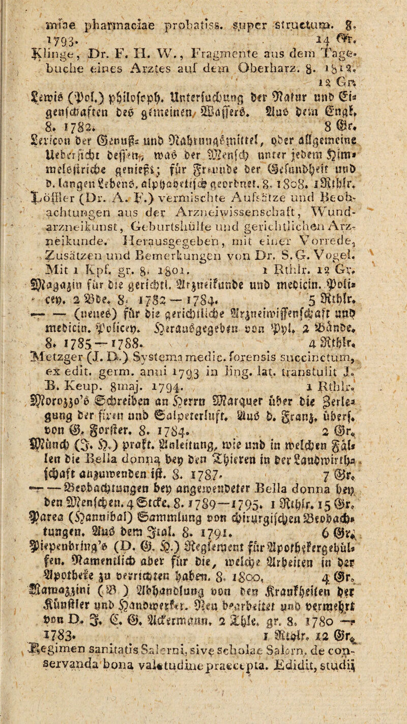 mine phamiaciae probatiss. super stractum. g. 179.3*- 14»., Dr. F. H. W., Fragmente aus dem Tage- buche eines Arztes auf dem Oberharz. g. lgisf, iS Gr% f smie ($M,) Uirterfu&ting' tot 9lalnr mib €i* getiftfaftttt beß gemeinen SBaffers. Slae b?m Wngl* 8* 1782, 8 ©r* Silicon ber ©fnugs mib Dfttfttumiätmttel, ober allgemeine UebeVfitftt befpttfj «kl 6 ber W2^n{(3) unter phmi. inetö ft riefte geniefij für gmmbe ber @ijanbj|e!t mtö Mangm2«benGölpbßbddcft georbuehg. t8o8* lOJjbfr* Jjöffler (Dr. A. F.) vermischte Aufsätze und Beob¬ achtungen aus der Arzneiwissenschaft, Wund¬ arzneikunst , Geburtshülfe und gerichtlichen Arz- n erkunde. Hevgusgegebep, mit einer Vorrede., Zusätzen und Bemerkungen von Dr. S.G. V ogel, ■ Mit 1 Iipf, gr. g. igoi. 1 Rthir. ii? G\v ^agajin für Die gericftt). äftgmifanfee unb tmbictn. fpoli* * cep. 2 me« 8! 1782 — 1784« '5,%blr* --- (ueueö) für bis gerid)ilkfte Wr$neirotffenf4faft w$ mebicin« fpoticeip* S^rauägcgebtn &.oa ippl, % ibäube*, 8> 1785 — 1788. ~ # # 4 Withlu Metzger (J. D.) Svstemn medic. foxensis/succinctum, ex edit. gern), anni 1793 in fing. lat. uanstuiit 3« B. Keup. gmaj. 1794. 1 RthUy §ftoro$$o’$ ©djreiben an iberrti £2ftär$ner üder .Die £>erle« gang b«?r fhm nnb ©alpeterlufr* 2lm3 D. granj, oon 0, gorfter, 8* 1784. 2 @r^ IKtincft (3* S}«) praft. Slnleüung, rate mtb in tMcften gab Rn Die Bella dornig bep bvn in bet Sanbnmtfta * feftaft aßftnoenfcen ift. g. 1787. 7 ©r« -=-SSeobacftfiJtigfn bep anglioeiiDetfr Bella donna hept ften.SD?enf<fc..en. 4©tcfe. 8. *789—1795* 1 15 0T ■9?area (Sjaiwfbal) ©ammhing ton #.imrgifcfeen ^fblaiäb* tungen. 2hiß t>m %iaL 8* 1791*  ' 6 ■. 3>wpenbrJi?g> (D. <§h fa) SRgRraent (ürlpcfüf f ergrub fen, ffhsmentiicö aber für bi«, ipeieft« 3lrJMt.cn in tyta ■Vlpotbde jti tezrimtn fyaftm 8= igoo« , 4 (kr, 'fStawa^M (.© ) ilffeftätiDfimg »on Den ftsi ^imftler unb $anotw&r. 9ku bearbeitet «»& pfirme|rt tm D, % C 0* 'tatmmn* 2 Efek gr. 8» 1780 1783* # ; 1. 12 .Megimen sanitadsS.arcrni5 siveScl:iolae Salorn, de co^- servanda bona valetudinepraectpta. Bdidit, stiidii