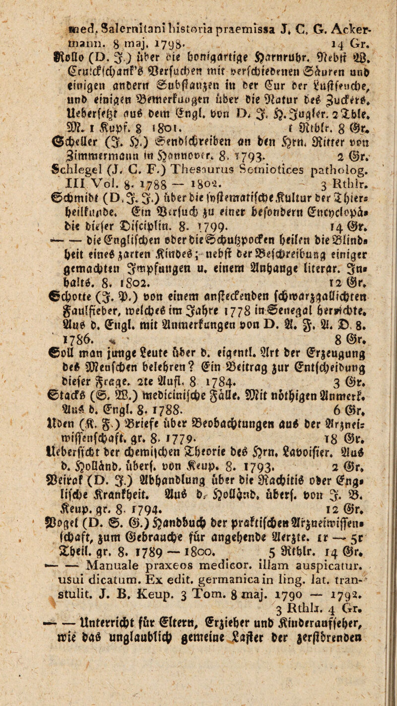 iried,Salernitanihistoiiapraemissa J, Ct G. Acker¬ mann. 8 maj. 1798* 14 Gr. WoÜo (D. 3) über He bonfqdrti^e ftarnrubr, %tbti SB. (Jruicffcbanf’g ^3erfuct>en mit »erfdjtebrnen 0aurm ur.b einigen andern 8ubf!ati$en In ber (Jur Der Sajlfencbe, unb einigen 93emerfuagen über Die 9latur M Ueberfe^r auö Dem (*ng(. Don IX 3» i}.-3ugf*r. 2&bfe» 9}?. 1 ftupf* g 1801. t Sitbfr. 8 %• @ch«üer (5. S).) 0enbl$reiben an beit fynh Stifter t>em ^immermamt in Sptntoner* 8» ^ 793- 2 (&r> Schlegel (J. G. F.) Thesaurus Setniotices pathoiog. IirVol. 8« 1788 — 180«* 3 Rthir. ©cbmibt (D,3. 3*) über Die inflematifcbeKultur bar St^ter» heilfuube. (*m SRrfucb |u einer befonbertt (Jucpciopa* bic btVfer ©tfctpltn. 8- 1799* 14 0r. — bie^uglifchen ©DerDie0<bn^podPen heilen bieMn&a beit efne6$arten',ftinbe£;p nebfi DerS^efcbreibung einiger gemachten 3wpfungeti u, einem Slnjjauge literar. 3«® baltä. 8. 1802. 12 Ür. ©cbotte (3. *)[),) non einem anflecfenben fchmarjgaüichten Jaulfteber, welche^ im 3^* 17?8 in Senegal her*id)te* 91«e D. (£ugh mit Slumerlungen öoti D. $!♦ g, Sl. £). 8* 1786. <* 8 ©r, ©oil man junge Seute über b. eigeml. SIrt ber (Jrjeugung be$ Sföeufcfcen belehren? (2fin Beitrag Jur (JntfdjeiDung biefer ^rage. 2te SIufL 8 1784. 3 ©r. ©taefß (@, SS.) tnebicinifche gaüe* 9$it nötigen Sinmerf* Sin« b. <*ngl* 8. 1788. 6 dir* Uöcn (ft, §.) Briefe über 93eobachtungen au* ber Slrjneu miffenfehafi, gr. 8* 1779* t8 ©r. tteberfvebt ber d)emi|d)en &b*orie be£ S)rn* Saöoifter. 91u$ b* S^oÖänb, überf. non $«up. 8« 1793. 2 ©r* 33eiraf (D. 3 ) SIb&anblung über Die 9$acf?iti$ ober @ng* lifd)e ftranfbeit. Slu$ br ßoüänb, überf. non 3* $eup. gr. 8« r 794* 12 ©r* ©oget (D. 0. ®.) ftanbbuch ber pröltifchenSIr^aetmiflTen» fchaft, jum ©ebrauche für angehende Slerjte. ir — 5t Xbeih gr. 8. 1789 — i8co. 5 9itblr. 14 dir* *— — Manuale praxeos medicor. illam auspicatur. usui dicatum. Ex edit. germanica in ling. lat. tran- stulit. J. B, Keup. 3 Tom. 8 maj. 1790 — 1792. 3 Rthh. 4 Gr. — — Unterricht für €ltern, £r$ieher unb Äiuberauffeher, trie baö unglaublich gemeine £afier ber lerjlbrenöen