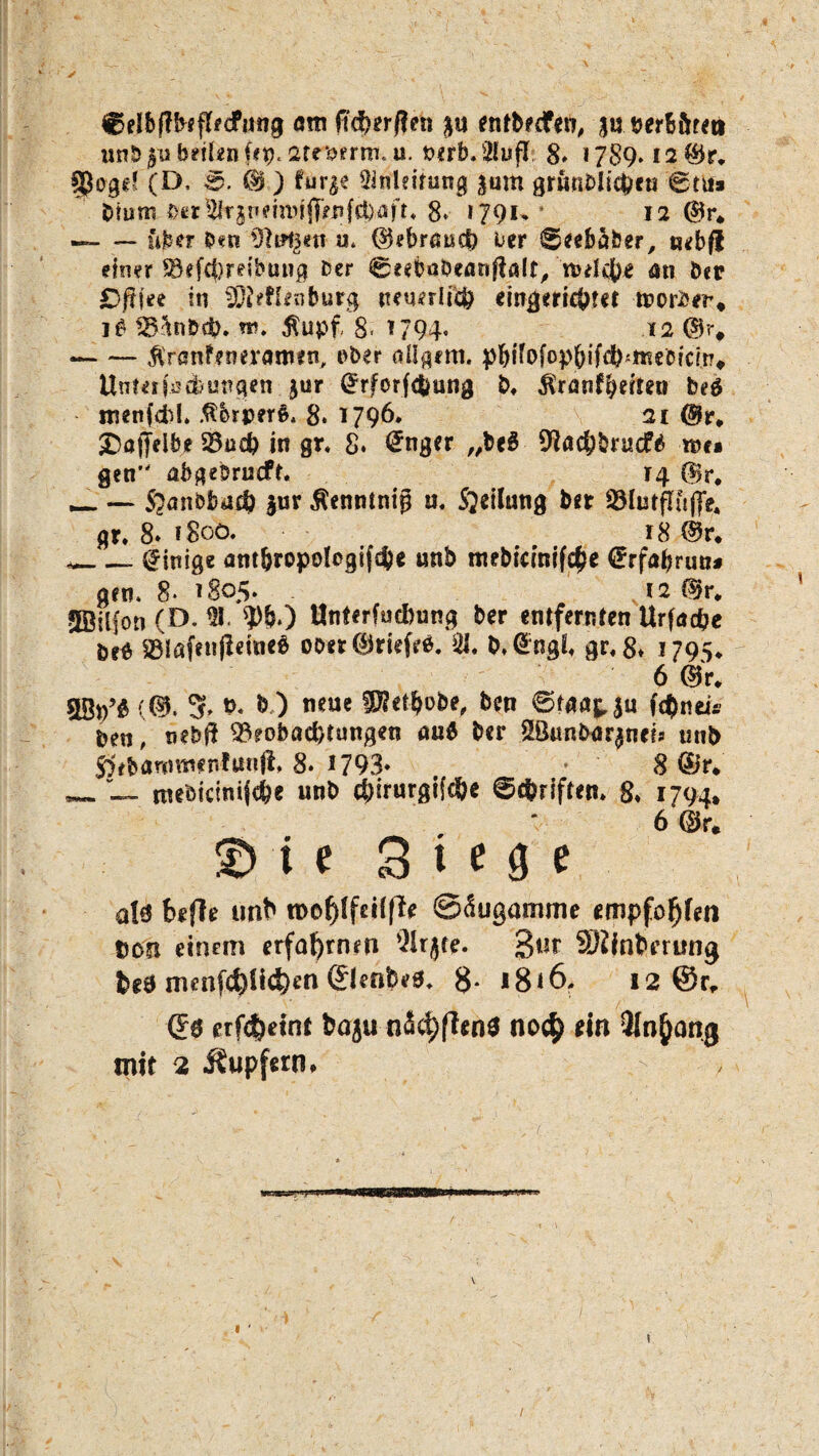 ✓ ©eibftbeflecfnng am fid)er/len gu entbecfen, guberB&rett tinbgn bellen fep« 2te$erm, u. vtrb.Ülufl: 8* 1789* I2®r. §Jogd (D, ©. <$ ) ?ur$e Anleitung gum gründlichen 6tu* bturo 0cr%gt'?m)j(T^|ö)aft« 8* 1791* 12 ®r* —- — über bcn'^tafgetr u. ©ebrnucb üer ©eebaber, nebfl einer S&efcf}reibung Der @eeböbearj$ßlt, nulc^e an der £>fwe in fDieflenburg neuerlich eingerichtet worbir, i£ ^nb$. w. Äupf 8. 1794« ( ia @?> -$ranfenerarn*n, über aügem. pbtfofophifchittiebtcin» Unterfischungcn gur (Jrforfchung b, Mtantfyeiten bed inenfcbL .ßbrpere, 8* 1796. 2t @v0 ^Daffelde 23iich in gr, 8. @nger „be3 9lachbruc£3 ree* gen abgebrueft. 14 @r. _ — Sbanbbud) gur Äenntnig u, Steilung ber ölutflfcjfe. gr* 8» 1800. 18 @r. *_- Einige ant&ropologifdje unb mebicinifc^e €rfabrun* gen. 8* 1805* 12 ®r* SBiifon (D. 91. ?)&.) Unterjochung ber entfernten Urfuche öe$ 83löf*ujleine$ ooer @)ritf?ö. 91. b.@ngf* gr*8* 1795. 6 ©r. (®. 5* &« & ) neue ^erhöbe, ben ©Maj, ju fc$neü- ben, nebft Beobachtungen au6 ber ©unbargneis unb Sebammfnfttnfi, 8. 1793* 8 dir* _ ntebicinijd&e unb c&irurgifc&e ©Triften* 8* 1794, 6 ®r* i e Siege a!ä befle unb n>ofjlf«i(ff< ©äugamme empfohlen Don einem erfahrnen ’3!rj(e. 3t,c SRlnterung fet9 tnenfd)li<S)en ©enfeea. 8- i8<6. 12 ©r, Qs erfefceint bnju näd)fien3 noc$ ein 3Inj)ang mit 2 Tupfern. /