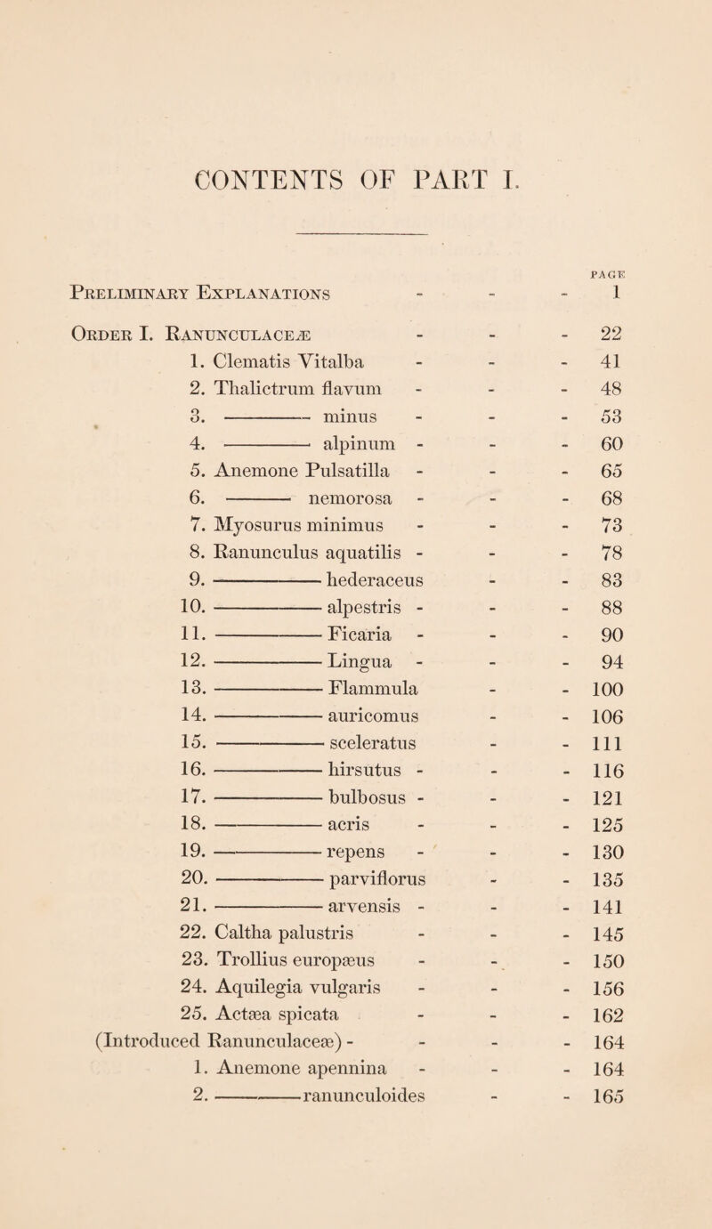 CONTENTS OF PART I PAGE Preliminary Explanations - - 1 Order I. Ranunculace.e - - 22 1. Clematis Vitalba - - -41 2. Thalictrum flavum - - 48 3. -minus - - 53 4. -* alpinum - - 60 5. Anemone Pulsatilla - - 65 6. - nemorosa - - 68 7. Myosurus minimus - - - 73 8. Ranunculus aquatilis - - - 78 9. —-hederaceus - 83 10. -- alpestris - - 88 11. -Ficaria - - 90 12. -Lingua - - - 94 13. -Flammula - - 100 14. -— auricomus - 106 15. -sceleratus - - 111 16. -hirsutus - - - 116 17. -bulbosus - 121 18. -acris - 125 19. -repens - - - 130 20. -parviflorus - - 135 21. -arvensis - 141 22. Caltha palustris - - - 145 23. Trollius europseus - - - 150 24. Aquilegia vulgaris - - - 156 25. Actaea spicata - - - 162 (Introduced Ranunculaceae) - - - - 164 1. Anemone apennina - - - 164 2. -ranunculoides - - 165