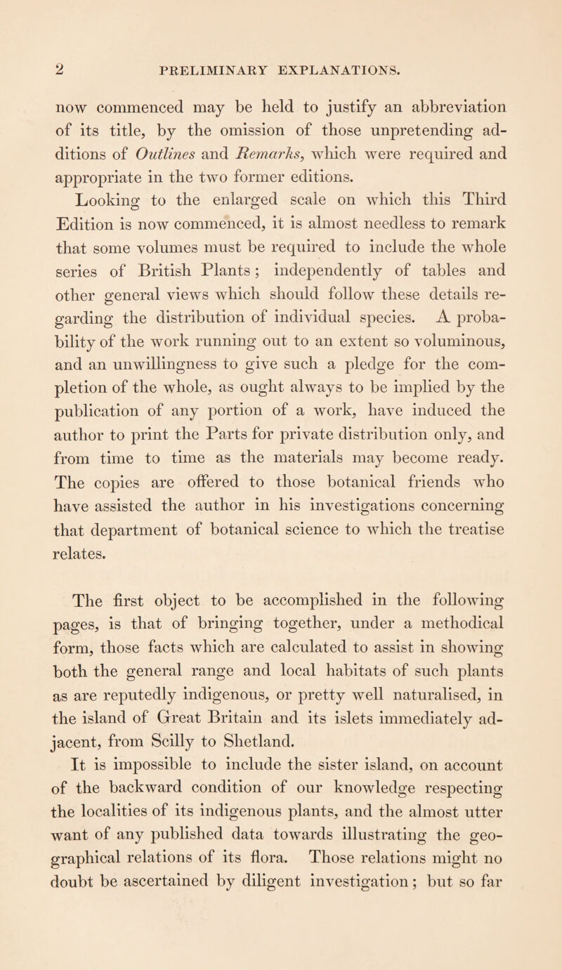 now commenced may be held to justify an abbreviation of its title, by the omission of those unpretending ad¬ ditions of Outlines and Remarks, which were required and appropriate in the two former editions. Looking to the enlarged scale on which this Third Edition is now commenced, it is almost needless to remark that some volumes must be required to include the whole series of British Plants; independently of tables and other general views which should follow these details re¬ garding the distribution of individual species. A proba¬ bility of the work running out to an extent so voluminous, and an unwillingness to give such a pledge for the com¬ pletion of the whole, as ought always to be implied by the publication of any portion of a work, have induced the author to print the Parts for private distribution only, and from time to time as the materials may become ready. The copies are offered to those botanical friends who have assisted the author in his investigations concerning that department of botanical science to which the treatise relates. The first object to be accomplished in the following pages, is that of bringing together, under a methodical form, those facts which are calculated to assist in showing both the general range and local habitats of such plants as are reputedly indigenous, or pretty well naturalised, in the island of Great Britain and its islets immediately ad¬ jacent, from Scilly to Shetland. It is impossible to include the sister island, on account of the backward condition of our knowledge respecting the localities of its indigenous plants, and the almost utter want of any published data towards illustrating the geo¬ graphical relations of its flora. Those relations might no doubt be ascertained by diligent investigation; but so far