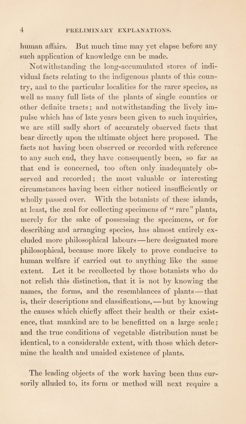 human affairs. But much time may yet elapse before any such application of knowledge can be made. Notwithstanding the long-accumulated stores of indi- vidual facts relating to the indigenous plants of this coun¬ try, and to the particular localities for the rarer species, as well as many full lists of the plants of single counties or other definite tracts; and notwithstanding the lively im¬ pulse which has of late years been given to such inquiries, we are still sadly short of accurately observed facts that bear directly upon the ultimate object here proposed. The facts not having been observed or recorded with reference to any such end, they have consequently been, so far as that end is concerned, too often only inadequately ob¬ served and recorded; the most valuable or interesting circumstances having been either noticed insufficiently or wholly passed over. With the botanists of these islands, at least, the zeal for collecting specimens of “ rare ” plants, merely for the sake of possessing the specimens, or for describing and arranging species, has almost entirely ex¬ cluded more philosophical labours—here designated more philosophical, because more likely to prove conducive to human welfare if carried out to anything like the same extent. Let it be recollected by those botanists who do not relish this distinction, that it is not by knowing the names, the forms, and the resemblances of plants — that is, their descriptions and classifications,—but by knowing the causes which chiefly affect their health or their exist¬ ence, that mankind are to be benefitted on a large scale; and the true conditions of vegetable distribution must be identical, to a considerable extent, with those which deter¬ mine the health and unaided existence of plants. The leading objects of the work having been thus cur¬ sorily alluded to, its form or method will next require a