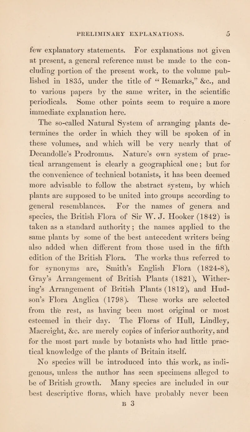 few explanatory statements. For explanations not given at present, a general reference must be made to the con¬ cluding portion of tlie present work, to the volume pub¬ lished in 1835, under the title of ee Remarks,” &c., and to various papers by the same writer, in the scientific periodicals. Some other points seem to require a more immediate explanation here. The so-called Natural System of arranging plants de¬ termines the order in which they will be spoken of in these volumes, and which will be very nearly that of Hecandolle’s Prodromus. Nature’s own system of prac¬ tical arrangement is clearly a geographical one; but for the convenience of technical botanists, it has been deemed more advisable to follow the abstract system, by which plants are supposed to be united into groups according to general resemblances. For the names of genera and species, the British Flora of Sir W. J. Hooker (1842) is taken as a standard authority; the names applied to the same plants by some of the best antecedent writers being also added when different from those used in the fifth edition of the British Flora. The works thus referred to for synonyms are. Smith’s English Flora (1824-8), Gray’s Arrangement of British Plants (1821), Wither¬ ing’s Arrangement of British Plants (1812), and Hud¬ son’s Flora Anglica (1798). These works are selected from the rest, as having been most original or most esteemed in their day. The Floras of Hull, Lindley, Macreight, &c. are merely copies of inferior authority, and for the most part made by botanists who had little prac¬ tical knowledge of the plants of Britain itself. No species will be introduced into this work, as indi¬ genous, unless the author has seen specimens alleged to be of British growth. Many species are included in our best descriptive floras, which have probably never been B 3