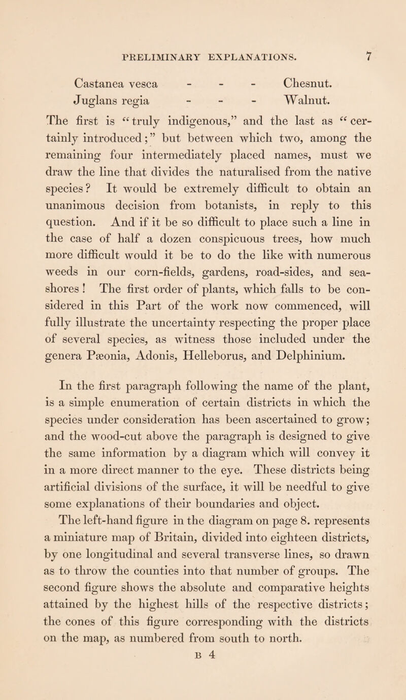 Castanea vesca - Cliesnut. Juglans regia - Walnut. The first is “ truly indigenous,” and the last as “ cer¬ tainly introduced; ” but between which two, among the remaining four intermediately placed names, must we draw the line that divides the naturalised from the native species? It would be extremely difficult to obtain an unanimous decision from botanists, in reply to this question. And if it be so difficult to place such a line in the case of half a dozen conspicuous trees, how much more difficult would it be to do the like with numerous weeds in our corn-fields, gardens, road-sides, and sea¬ shores ! The first order of plants, which falls to be con¬ sidered in this Part of the work now commenced, will fully illustrate the uncertainty respecting the proper place of several species, as witness those included under the genera Pseonia, Adonis, Helleborus, and Delphinium. In the first paragraph following the name of the plant, is a simple enumeration of certain districts in which the species under consideration has been ascertained to grow; and the wood-cut above the paragraph is designed to give the same information by a diagram which will convey it in a more direct manner to the eye. These districts being artificial divisions of the surface, it will be needful to give some explanations of their boundaries and object. The left-hand figure in the diagram on page 8. represents a miniature map of Britain, divided into eighteen districts, by one longitudinal and several transverse lines, so drawn as to throw the counties into that number of groups. The second figure shows the absolute and comparative heights attained by the highest hills of the respective districts; the cones of this figure corresponding with the districts on the map, as numbered from south to north. b 4