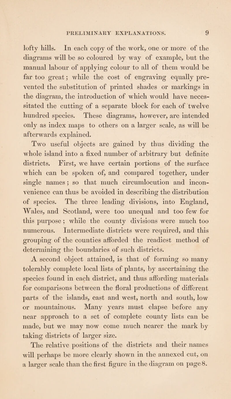 lofty hills. In each copy of the work, one or more of the diagrams will be so coloured by way of example, but the manual labour of applying colour to all of them would be far too great; while the cost of engraving equally pre¬ vented the substitution of printed shades or markings in the diagram, the introduction of which would have neces¬ sitated the cutting of a separate block for each of twelve hundred species. These diagrams, however, are intended only as index maps to others on a larger scale, as will be afterwards explained. Two useful objects are gained by thus dividing the whole island into a fixed number of arbitrary but definite districts. First, we have certain portions of the surface which can be spoken of, and compared together, under single names; so that much circumlocution and incon¬ venience can thus be avoided in describing the distribution of species. The three leading divisions, into England, Wales, and Scotland, were too unequal and too few for this purpose; while the county divisions were much too numerous. Intermediate districts were required, and this grouping of the counties afforded the readiest method of determining the boundaries of such districts. A second object attained, is that of forming so many tolerably complete local lists of plants, by ascertaining the species found in each district, and thus affording materials for comparisons between the floral productions of different parts of the islands, east and west, north and south, low or mountainous. Many years must elapse before any near approach to a set of complete county lists can be made, but we may now come much nearer the mark by taking districts of larger size. The relative positions of the districts and their names will perhaps be more clearly shown in the annexed cut, on a larger scale than the first figure in the diagram on page 8.