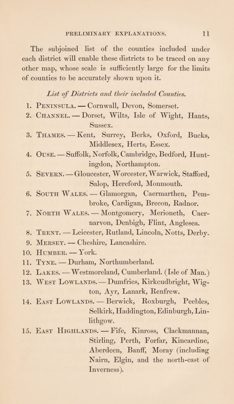 The subjoined list of the counties included under each district will enable these districts to be traced on any other map, whose scale is sufficiently large for the limits of counties to be accurately shown upon it. List of Districts and their included Counties. 1. Peninsula. — Cornwall, Devon, Somerset. 2. Channel. — Dorset, Wilts, Isle of Wight, Hants, Sussex. 3. Thames. — Kent, Surrey, Berks, Oxford, Bucks, Middlesex, Herts, Essex. 4. Ouse. — Suffolk, Norfolk, Cambridge, Bedford, Hunt¬ ingdon, Northampton. 5. Severn. — Gloucester, Worcester, Warwick, Stafford, Salop, Hereford, Monmouth. 6. South Wales. — Glamorgan, Caermarthen, Pem¬ broke, Cardigan, Brecon, Badnor. 7. North Wales.—Montgomery, Merioneth, Caer¬ narvon, Denbigh, Flint, Anglesea. 8. Trent. — Leicester, Butland, Lincoln, Notts, Derby. 9. Mersey. — Cheshire, Lancashire. 10. Humber. — York. 11. Tyne.—Durham, Northumberland. 12. Lakes. —Westmoreland, Cumberland. (Isle of Man.) 13. West Lowlands. — Dumfries, Kirkcudbright, Wig- ton, Ayr, Lanark, Benfrew. 14. East Lowlands.—Berwick, Boxburgli, Peebles, Selkirk, Haddington, Edinburgh, Lin¬ lithgow. 15. East Highlands.—Fife, Kinross, Clackmannan, Stirling, Perth, Forfar, Kincardine, Aberdeen, Banff, Moray (including Nairn, Elgin, and the north-east of Inverness).