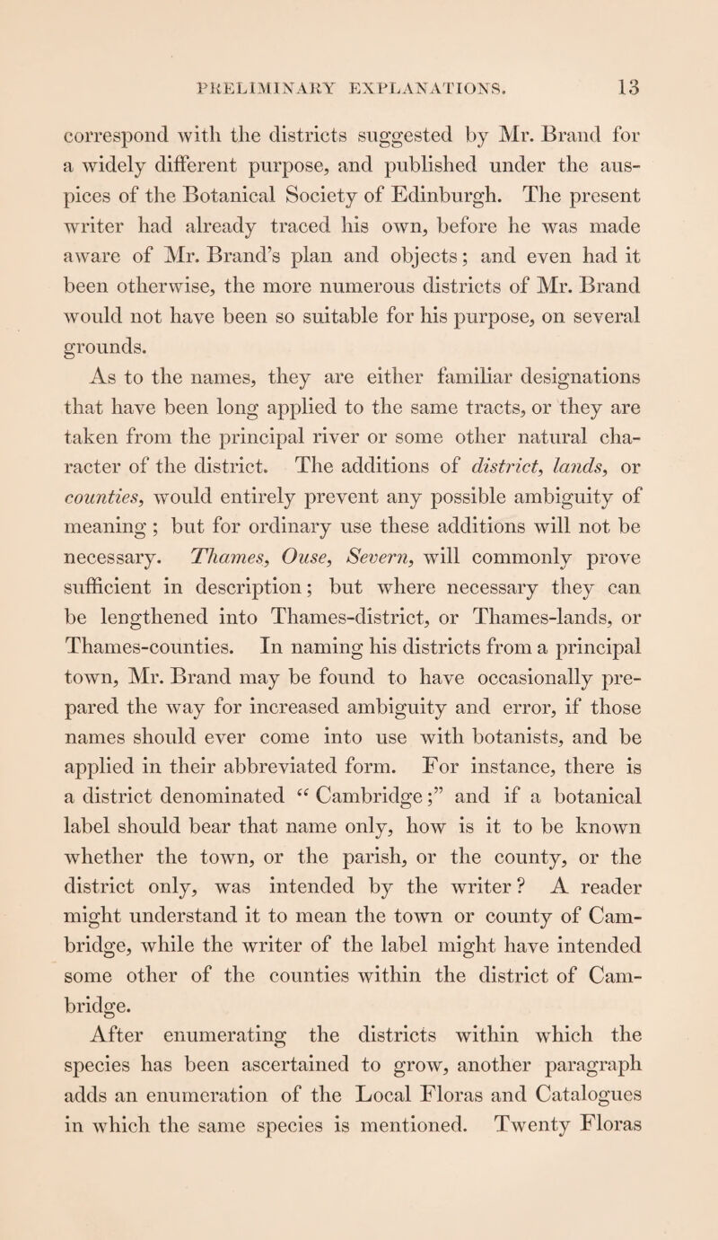 correspond with the districts suggested by Mr. Brand for a widely different purpose, and published under the aus¬ pices of the Botanical Society of Edinburgh. The present writer had already traced his own, before he was made aware of Mr. Brand’s plan and objects; and even had it been otherwise, the more numerous districts of Mr. Brand would not have been so suitable for his purpose, on several grounds. As to the names, they are either familiar designations that have been long applied to the same tracts, or they are taken from the principal river or some other natural cha¬ racter of the district. The additions of district, lands, or counties, would entirely prevent any possible ambiguity of meaning; but for ordinary use these additions will not be necessary. Thames, Ouse, Severn, will commonly prove sufficient in description; but where necessary they can be lengthened into Thames-district, or Thames-lands, or Thames-counties. In naming his districts from a principal town, Mr. Brand may be found to have occasionally pre¬ pared the way for increased ambiguity and error, if those names should ever come into use with botanists, and be applied in their abbreviated form. For instance, there is a district denominated “ Cambridgeand if a botanical label should bear that name only, how is it to be known whether the town, or the parish, or the county, or the district only, was intended by the writer ? A reader might understand it to mean the town or county of Cam¬ bridge, while the writer of the label might have intended some other of the counties within the district of Cam¬ bridge. After enumerating the districts within which the species has been ascertained to grow, another paragraph adds an enumeration of the Local Floras and Catalogues in which the same species is mentioned. Twenty Floras