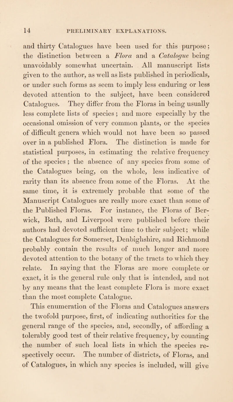 and thirty Catalogues have been used for this purpose; the distinction between a Flora and a Catalogue being unavoidably somewhat uncertain. All manuscript lists given to the author, as well as lists published in periodicals, or under such forms as seem to imply less enduring or less devoted attention to the subject, have been considered Catalogues. They differ from the Floras in being usually less complete lists of species; and more especially by the occasional omission of very common plants, or the species of difficult genera which would not have been so passed over in a published Flora. The distinction is made for statistical purposes, in estimating the relative frequency of the species ; the absence of any species from some of the Catalogues being, on the whole, less indicative of rarity than its absence from some of the Floras. At the same time, it is extremely probable that some of the Manuscript Catalogues are really more exact than some of the Published Floras. For instance, the Floras of Ber¬ wick, Bath, and Liverpool were published before their authors had devoted sufficient time to their subject; while the Catalogues for Somerset, Denbighshire, and Bichmond probably contain the results of much longer and more devoted attention to the botany of the tracts to which they relate. In saying that the Floras are more complete or exact, it is the general rule only that is intended, and not by any means that the least complete Flora is more exact than the most complete Catalogue. This enumeration of the Floras and Catalogues answers the twofold purpose, first, of indicating authorities for the general range of the species, and, secondly, of affording a tolerably good test of their relative frequency, by counting the number of such local lists in which the species re¬ spectively occur. The number of districts, of Floras, and of Catalogues, in which any species is included, will give