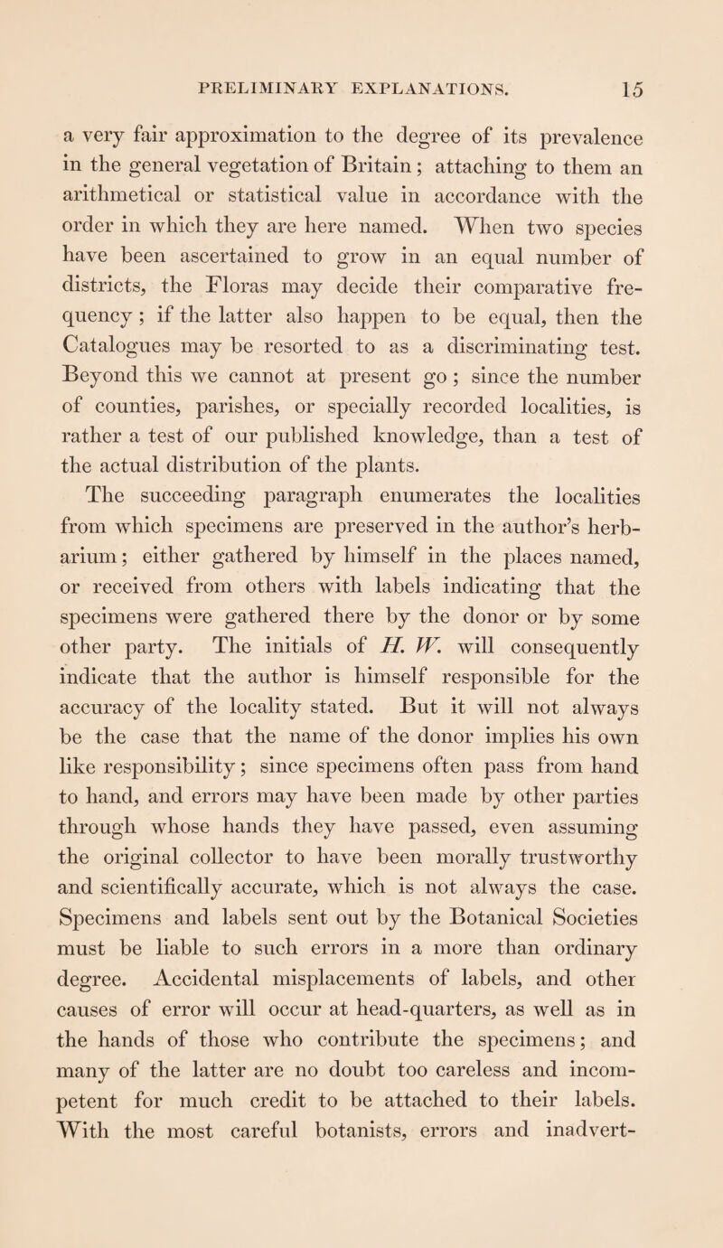 a very fair approximation to the degree of its prevalence in the general vegetation of Britain ; attaching to them an arithmetical or statistical value in accordance with the order in which they are here named. When two species have been ascertained to grow in an equal number of districts, the Floras may decide their comparative fre¬ quency ; if the latter also happen to be equal, then the Catalogues may be resorted to as a discriminating test. Beyond this we cannot at present go; since the number of counties, parishes, or specially recorded localities, is rather a test of our published knowledge, than a test of the actual distribution of the plants. The succeeding paragraph enumerates the localities from which specimens are preserved in the author’s herb¬ arium ; either gathered by himself in the places named, or received from others with labels indicating that the specimens were gathered there by the donor or by some other party. The initials of H. W. will consequently indicate that the author is himself responsible for the accuracy of the locality stated. But it will not always be the case that the name of the donor implies his own like responsibility; since specimens often pass from hand to hand, and errors may have been made by other parties through whose hands they have passed, even assuming the original collector to have been morally trustworthy and scientifically accurate, which is not always the case. Specimens and labels sent out by the Botanical Societies must be liable to such errors in a more than ordinary degree. Accidental misplacements of labels, and other causes of error will occur at head-quarters, as well as in the hands of those who contribute the specimens; and many of the latter are no doubt too careless and incom¬ petent for much credit to be attached to their labels. With the most careful botanists, errors and inadvert-