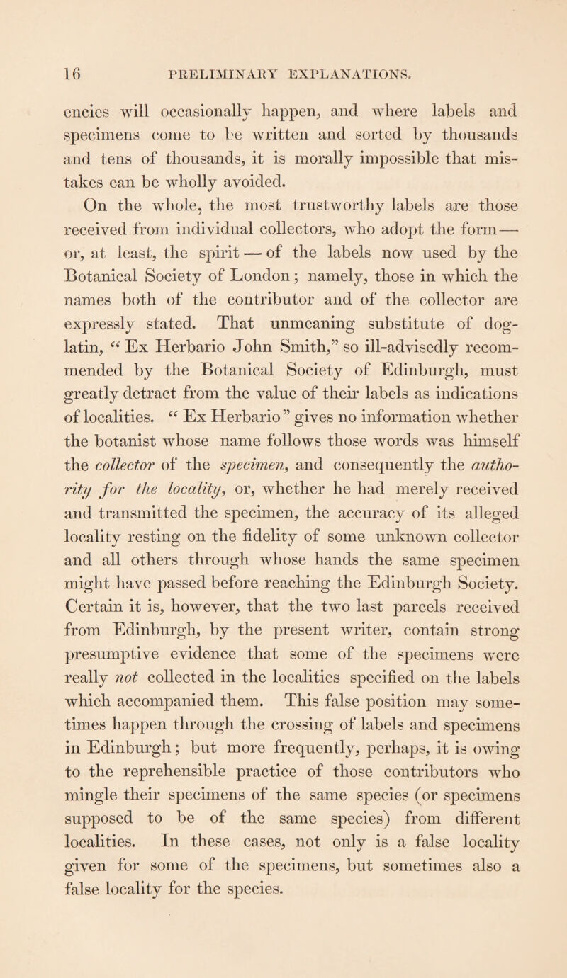 encies will occasionally happen, and where labels and specimens come to be written and sorted by thousands and tens of thousands, it is morally impossible that mis¬ takes can be wholly avoided. On the whole, the most trustworthy labels are those received from individual collectors, who adopt the form — or, at least, the spirit — of the labels now used by the Botanical Society of London; namely, those in which the names both of the contributor and of the collector are expressly stated. That unmeaning substitute of dog- latin, “ Ex Herbario John Smith,” so ill-advisedly recom¬ mended by the Botanical Society of Edinburgh, must greatly detract from the value of their labels as indications of localities. “ Ex Herbario ” gives no information whether the botanist whose name follows those words was himself the collector of the specimen, and consequently the autho¬ rity for the locality, or, whether he had merely received and transmitted the specimen, the accuracy of its alleged locality resting on the fidelity of some unknown collector and all others through whose hands the same specimen might have passed before reaching the Edinburgh Society. Certain it is, however, that the two last parcels received from Edinburgh, by the present writer, contain strong presumptive evidence that some of the specimens were really not collected in the localities specified on the labels which accompanied them. This false position may some¬ times happen through the crossing of labels and specimens in Edinburgh; but more frequently, perhaps, it is owing to the reprehensible practice of those contributors who mingle their specimens of the same species (or specimens supposed to be of the same species) from different localities. In these cases, not only is a false locality given for some of the specimens, but sometimes also a false locality for the species.