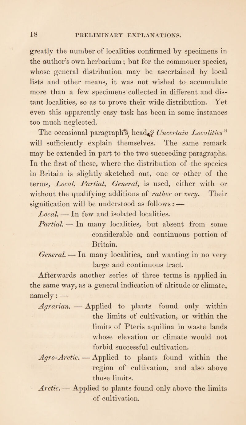 greatly the number of localities confirmed by specimens in the author’s own herbarium ; but for the commoner species, whose general distribution may be ascertained by local lists and other means, it was not wished to accumulate more than a few specimens collected in different and dis¬ tant localities, so as to prove their wide distribution. Yet even this apparently easy task has been in some instances too much neglected. The occasional paragraph’s header4 Uncertain Localities ” will sufficiently explain themselves. The same remark may be extended in part to the two succeeding paragraphs. In the first of these, where the distribution of the species in Britain is slightly sketched out, one or other of the terms, Local, Partial, General, is used, either with or without the qualifying additions of rather or very. Their signification will be understood as follows: — Local. — In few and isolated localities. Partial. — In many localities, but absent from some considerable and continuous portion of Britain. General. — In many localities, and wanting in no very large and continuous tract. Afterwards another series of three terms is applied in the same way, as a general indication of altitude or climate, namely : — Agrarian. — Applied to plants found only within the limits of cultivation, or within the limits of Pteris aquilina in waste lands whose elevation or climate would not forbid successful cultivation. Agro-Arctic. — Applied to plants found within the region of cultivation, and also above those limits. Arctic. — Applied to plants found only above the limits of cultivation.