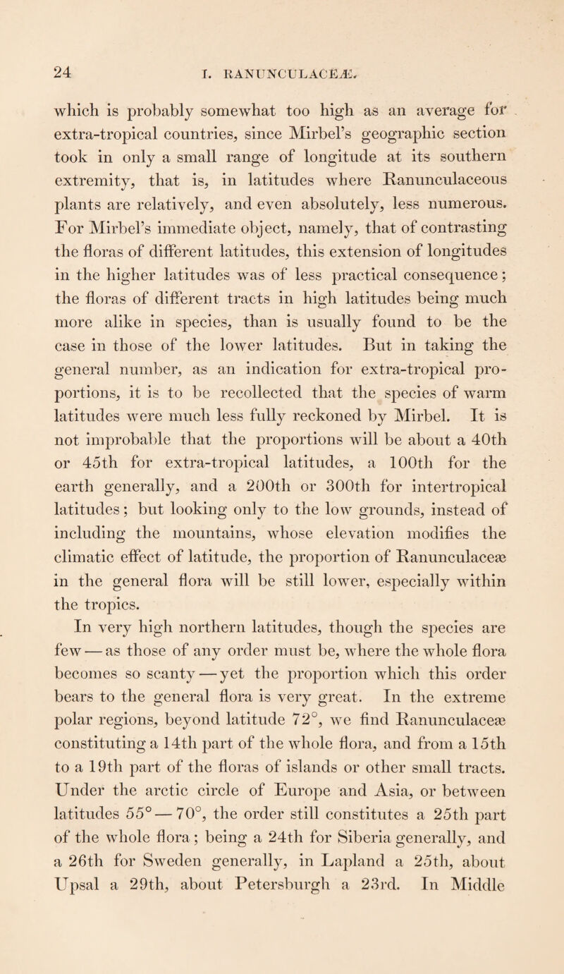 which is probably somewhat too high as an average for extra-tropical countries, since Mirbel’s geographic section took in only a small range of longitude at its southern extremity, that is, in latitudes where Ranunculaceous plants are relatively, and even absolutely, less numerous. For Mirbel’s immediate object, namely, that of contrasting the floras of different latitudes, this extension of longitudes in the higher latitudes was of less practical consequence; the floras of different tracts in high latitudes being much more alike in species, than is usually found to be the case in those of the lower latitudes. But in taking the general number, as an indication for extra-tropical pro¬ portions, it is to be recollected that the species of warm latitudes were much less fully reckoned by Mirbel. It is not improbable that the proportions will be about a 40th or 45th for extra-tropical latitudes, a 100th for the earth generally, and a 200th or 300th for intertropical latitudes; but looking only to the low grounds, instead of including the mountains, whose elevation modifies the climatic effect of latitude, the proportion of Banunculacege in the general flora will be still lower, especially within the tropics. In very high northern latitudes, though the species are few — as those of any order must be, where the whole flora becomes so scanty — yet the proportion which this order bears to the general flora is very great. In the extreme polar regions, beyond latitude 72°, we find Banunculaceag constituting a 14th part of the whole flora, and from a 15th to a 19th part of the floras of islands or other small tracts. Under the arctic circle of Europe and Asia, or between latitudes 55°—70°, the order still constitutes a 25th part of the whole flora; being a 24th for Siberia generally, and a 26th for Sweden generally, in Lapland a 25th, about Upsal a 29th, about Petersburg!! a 23rd. In Middle