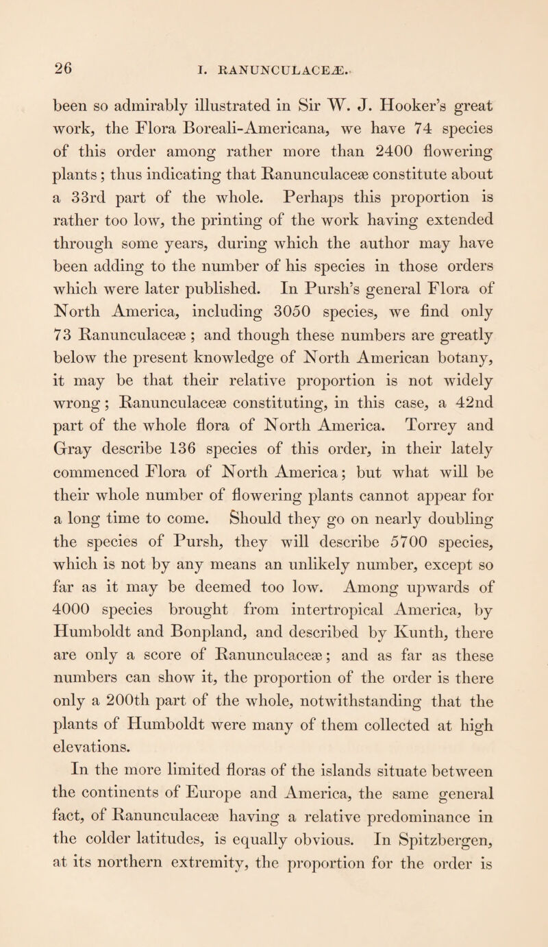 been so admirably illustrated in Sir W. J. Hooker’s great work, the Flora Boreali-Americana, we have 74 species of this order among rather more than 2400 flowering plants ; thus indicating that Banunculaceae constitute about a 33rd part of the whole. Perhaps this proportion is rather too low, the printing of the work haying extended through some years, during which the author may have been adding to the number of his species in those orders which were later published. In Pursh’s general Flora of North America, including 3050 species, we find only 73 Banunculaceae; and though these numbers are greatly below the present knowledge of North American botany, it may be that their relative proportion is not widely wrong; Banunculaceae constituting, in this case, a 42nd part of the Avhole flora of North America. Torrey and Gray describe 136 species of this order, in their lately commenced Flora of North America; but what will be their whole number of flowering plants cannot appear for a long time to come. Should they go on nearly doubling the species of Pursh, they will describe 5700 species, which is not by any means an unlikely number, except so far as it may be deemed too low. Among upwards of 4000 species brought from intertropical America, by Humboldt and Bonpland, and described by Ivunth, there are only a score of Banunculaceae; and as far as these numbers can show it, the proportion of the order is there only a 200tli part of the whole, notwithstanding that the plants of Humboldt were many of them collected at high elevations. In the more limited floras of the islands situate between the continents of Europe and America, the same general fact, of Banunculaceae having a relative predominance in the colder latitudes, is equally obvious. In Spitzbergen, at its northern extremity, the proportion for the order is