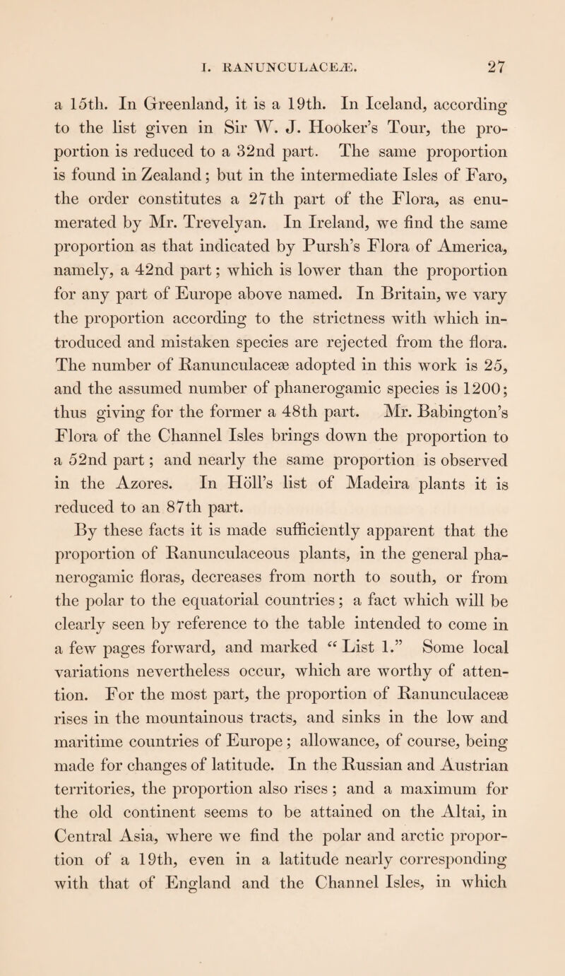 a 15tli. In Greenland, it is a 19th. In Iceland, according to the list given in Sir W. J. Hooker’s Tour, the pro¬ portion is reduced to a 32nd part. The same proportion is found in Zealand; but in the intermediate Isles of Faro, the order constitutes a 27 th part of the Flora, as enu¬ merated by Mr. Trevelyan. In Ireland, we find the same proportion as that indicated by Pursh’s Flora of America, namely, a 42nd part; which is lower than the proportion for any part of Europe above named. In Britain, we vary the proportion according to the strictness with which in¬ troduced and mistaken species are rejected from the flora. The number of Ranunculacese adopted in this work is 25, and the assumed number of phanerogamic species is 1200; thus giving for the former a 48th part. Mr. Babington’s Flora of the Channel Isles brings down the proportion to a 52nd part; and nearly the same proportion is observed in the Azores. In Holl’s list of Madeira plants it is reduced to an 87 th part. By these facts it is made sufficiently apparent that the proportion of Banunculaceous plants, in the general pha¬ nerogamic floras, decreases from north to south, or from the polar to the equatorial countries; a fact which will be clearly seen by reference to the table intended to come in a few pages forward, and marked “ List 1.” Some local variations nevertheless occur, which are worthy of atten¬ tion. For the most part, the proportion of Banunculaceae rises in the mountainous tracts, and sinks in the low and maritime countries of Europe; allowance, of course, being made for changes of latitude. In the Russian and Austrian territories, the proportion also rises ; and a maximum for the old continent seems to be attained on the Altai, in Central Asia, where we find the polar and arctic propor¬ tion of a 19th, even in a latitude nearly corresponding with that of England and the Channel Isles, in which