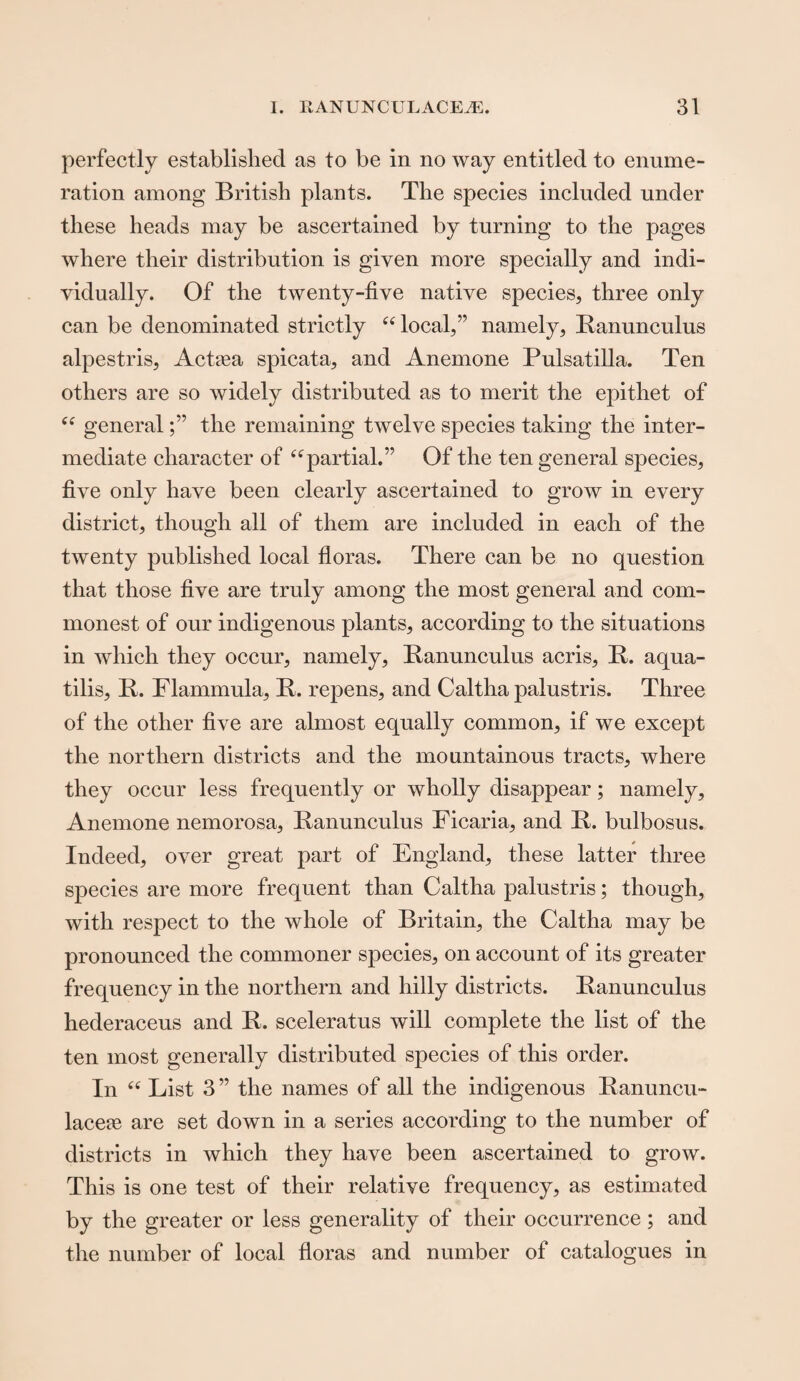 perfectly established as to be in no way entitled to enume¬ ration among British plants. The species included under these heads may be ascertained by turning to the pages where their distribution is given more specially and indi¬ vidually. Of the twenty-five native species, three only can be denominated strictly “local,” namely, Ranunculus alpestris, Actasa spicata, and Anemone Pulsatilla. Ten others are so widely distributed as to merit the epithet of “ generalthe remaining twelve species taking the inter¬ mediate character of “partial.” Of the ten general species, five only have been clearly ascertained to grow in every district, though all of them are included in each of the twenty published local floras. There can be no question that those five are truly among the most general and com¬ monest of our indigenous plants, according to the situations in which they occur, namely, Ranunculus acris, R. aqua- tilis, R. Flammula, R. repens, and Caltha palustris. Three of the other five are almost equally common, if we except the northern districts and the mountainous tracts, where they occur less frequently or wholly disappear; namely. Anemone nemorosa, Ranunculus Ficaria, and R. bulbosus. Indeed, over great part of England, these latter three species are more frequent than Caltha palustris; though, with respect to the whole of Britain, the Caltha may be pronounced the commoner species, on account of its greater frequency in the northern and hilly districts. Ranunculus hederaceus and R. sceleratus will complete the list of the ten most generally distributed species of this order. In “ List 3 ” the names of all the indigenous Ranuncu- lacere are set down in a series according to the number of districts in which they have been ascertained to grow. This is one test of their relative frequency, as estimated by the greater or less generality of their occurrence; and the number of local floras and number of catalogues in
