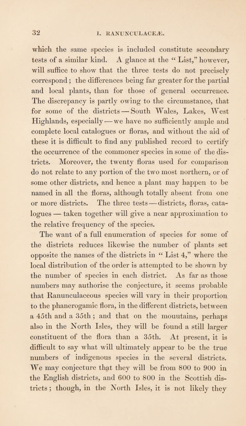 which the same species is included constitute secondary tests of a similar kind. A glance at the “ List,” however, will suffice to show that the three tests do not precisely correspond; the differences being far greater for the partial and local plants, than for those of general occurrence. The discrepancy is partly owing to the circumstance, that for some of the districts — South Wales, Lakes, West Highlands, especially — we have no sufficiently ample and complete local catalogues or floras, and without the aid of these it is difficult to find any published record to certify the occurrence of the commoner species in some of the dis¬ tricts. Moreover, the twenty floras used for comparison do not relate to any portion of the two most northern, or of some other districts, and hence a plant may happen to be named in all the floras, although totally absent from one or more districts. The three tests — districts, floras, cata¬ logues — taken together will give a near approximation to the relative frequency of the species. The want of a full enumeration of species for some of the districts reduces likewise the number of plants set opposite the names of the districts in “ List 4,” where the local distribution of the order is attempted to be shown by the number of species in each district. As far as those numbers may authorise the conjecture, it seems probable that Ranunculaceous species will vary in their proportion to the phanerogamic flora, in the different districts, between a 45th and a 35th ; and that on the mouutains, perhaps also in the North Isles, they will be found a still larger constituent of the flora than a 35 th. At present, it is difficult to say what will ultimately appear to be the true numbers of indigenous species in the several districts. We may conjecture that they will be from 800 to 900 in the English districts, and 600 to 800 in the Scottish dis¬ tricts ; though, in the North Isles, it is not likely they