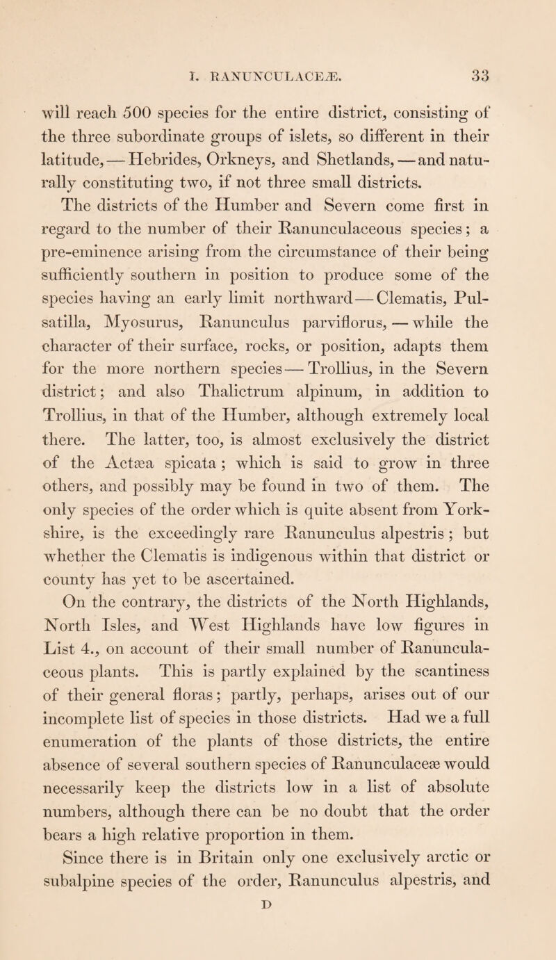 will reach 500 species for the entire district, consisting of the three subordinate groups of islets, so different in their latitude, — Hebrides, Orkneys, and Shetlands, — and natu¬ rally constituting two, if not three small districts. The districts of the Humber and Severn come first in regard to the number of their Ranunculaceous species; a pre-eminence arising from the circumstance of their being sufficiently southern in position to produce some of the species having an early limit northward—Clematis, Pul¬ satilla, Myosurus, Ranunculus parviflorus, — while the character of their surface, rocks, or position, adapts them for the more northern species—Trollius, in the Severn district; and also Tlialictrum alpinum, in addition to Trollius, in that of the Humber, although extremely local there. The latter, too, is almost exclusively the district of the Actcea spicata; which is said to grow in three others, and possibly may be found in two of them. The only species of the order which is quite absent from York¬ shire, is the exceedingly rare Ranunculus alpestris ; but whether the Clematis is indigenous within that district or county has yet to be ascertained. On the contrary, the districts of the North Highlands, North Isles, and West Highlands have low figures in List 4., on account of their small number of Ranuncula- ceous plants. This is partly explained by the scantiness of their general floras; partly, perhaps, arises out of our incomplete list of species in those districts. Had we a full enumeration of the plants of those districts, the entire absence of several southern species of Ranunculacese would necessarily keep the districts low in a list of absolute numbers, although there can be no doubt that the order bears a high relative proportion in them. Since there is in Britain only one exclusively arctic or subalpine species of the order, Ranunculus alpestris, and r>