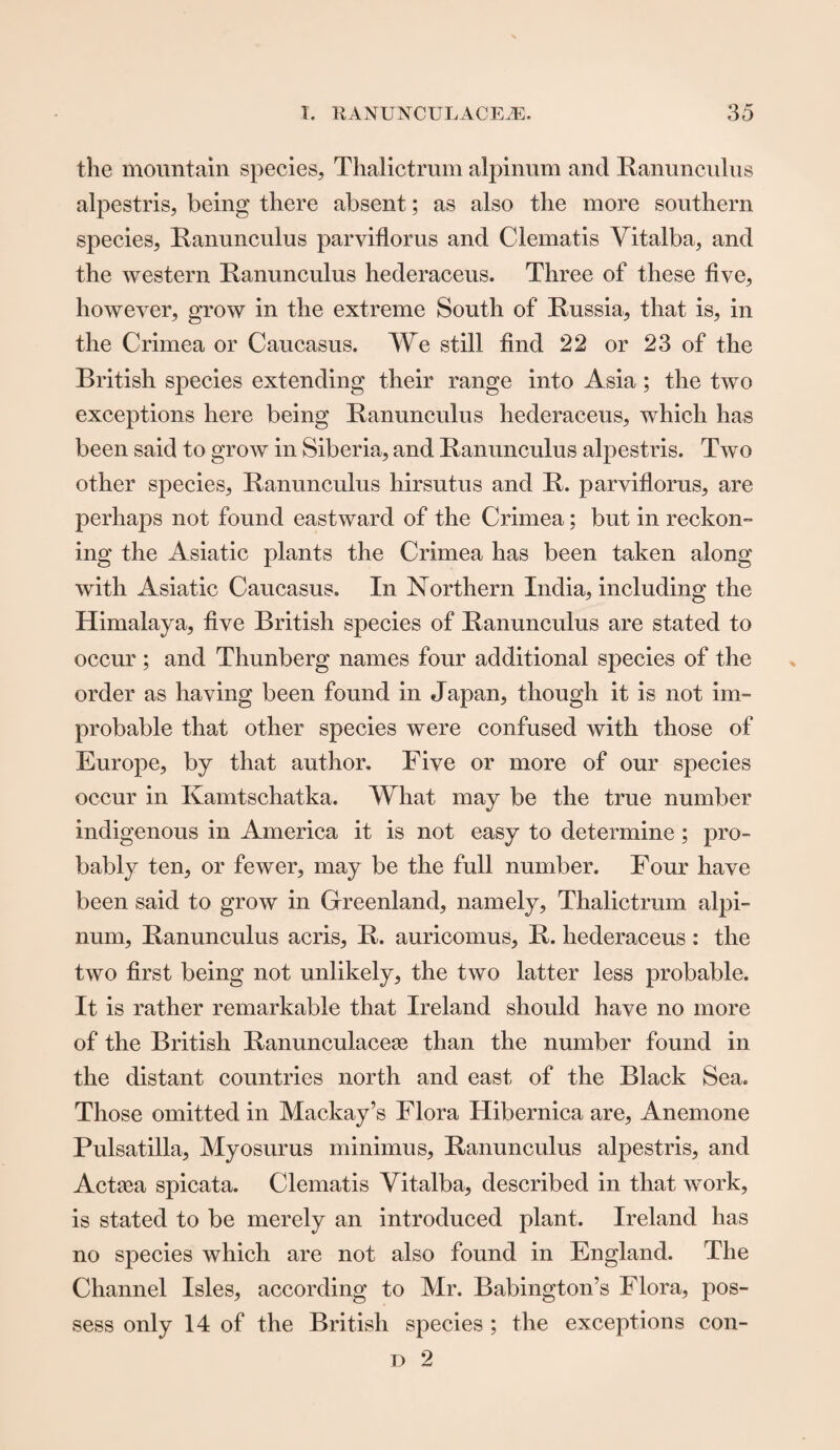 the mountain species, Thalictrum alpinum and Ranunculus alpestris, being there absent; as also the more southern species, Ranunculus parviflorus and Clematis Yitalba, and the western Ranunculus hederaceus. Three of these five, however, grow in the extreme South of Russia, that is, in the Crimea or Caucasus. We still find 22 or 23 of the British species extending their range into Asia; the two exceptions here being Ranunculus hederaceus, which has been said to grow in Siberia, and Ranunculus alpestris. Two other species, Ranunculus hirsutus and R. parviflorus, are perhaps not found eastward of the Crimea; but in reckon¬ ing the Asiatic plants the Crimea has been taken along with Asiatic Caucasus. In Northern India, including the Himalaya, five British species of Ranunculus are stated to occur ; and Thunberg names four additional species of the order as having been found in Japan, though it is not im¬ probable that other species were confused with those of Europe, by that author. Five or more of our species occur in Kamtschatka. What may be the true number indigenous in America it is not easy to determine; pro¬ bably ten, or fewer, may be the full number. Four have been said to grow in Greenland, namely, Thalictrum alpi¬ num, Ranunculus acris, R. auricomus, R. hederaceus : the two first being not unlikely, the two latter less probable. It is rather remarkable that Ireland should have no more of the British Ranunculace^e than the number found in the distant countries north and east of the Black Sea. Those omitted in Mackay’s Flora Hibernica are, Anemone Pulsatilla, Myosurus minimus, Ranunculus alpestris, and Actaea spicata. Clematis Yitalba, described in that work, is stated to be merely an introduced plant. Ireland has no species which are not also found in England. The Channel Isles, according to Mr. Babington’s Flora, pos¬ sess only 14 of the British species ; the exceptions con-
