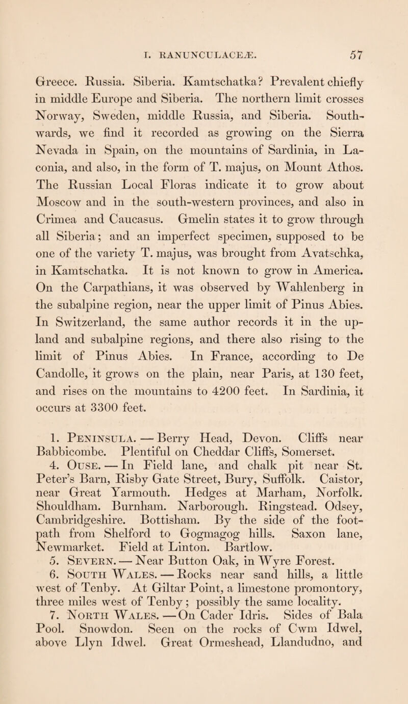 Greece. Russia. Siberia. Kamtschatka? Prevalent chiefly in middle Europe and Siberia. The northern limit crosses Norway, Sweden, middle Russia, and Siberia. South¬ wards, we find it recorded as growing on the Sierra Nevada in Spain, on the mountains of Sardinia, in La¬ conia, and also, in the form of T. majus, on Mount Atlios. The Russian Local Floras indicate it to grow about Moscow and in the south-western provinces, and also in Crimea and Caucasus. Gmelin states it to grow through all Siberia; and an imperfect specimen, supposed to be one of the variety T. majus, was brought from Avatschka, in Kamtschatka. It is not known to grow in America. On the Carpathians, it was observed by Wahlenberg in the subalpine region, near the upper limit of Pinus Abies. In Switzerland, the same author records it in the up¬ land and subalpine regions, and there also rising to the limit of Pinus Abies. In France, according to De Candolle, it grows on the plain, near Paris, at 130 feet, and rises on the mountains to 4200 feet. In Sardinia, it occurs at 3300 feet. 1. Peninsula.—Berry Head, Devon. Cliffs near Babbicombe. Plentiful on Cheddar Cliffs, Somerset. 4. Ouse. — In Field lane, and chalk pit near St. Peter’s Barn, Risby Gate Street, Bury, Suffolk. Caistor, near Great Yarmouth. Hedges at Marham, Norfolk. Shouldham. Burnham. Narborough. Ringstead. Odsey, Cambridgeshire. Bottisham. By the side of the foot¬ path from Shelford to Gogmagog hills. Saxon lane, Newmarket. Field at Linton. Bartlow. 5. Severn. — Near Button Oak, in Wyre Forest. 6. South Wales. — Rocks near sand hills, a little west of Tenby. At Giltar Point, a limestone promontory, three miles west of Tenby; possibly the same locality. 7. North Wales.—On Cader Idris. Sides of Bala Pool. Snowdon. Seen on the rocks of Cwm Idwel, above Llyn Idwel. Great Ormeshead, Llandudno, and