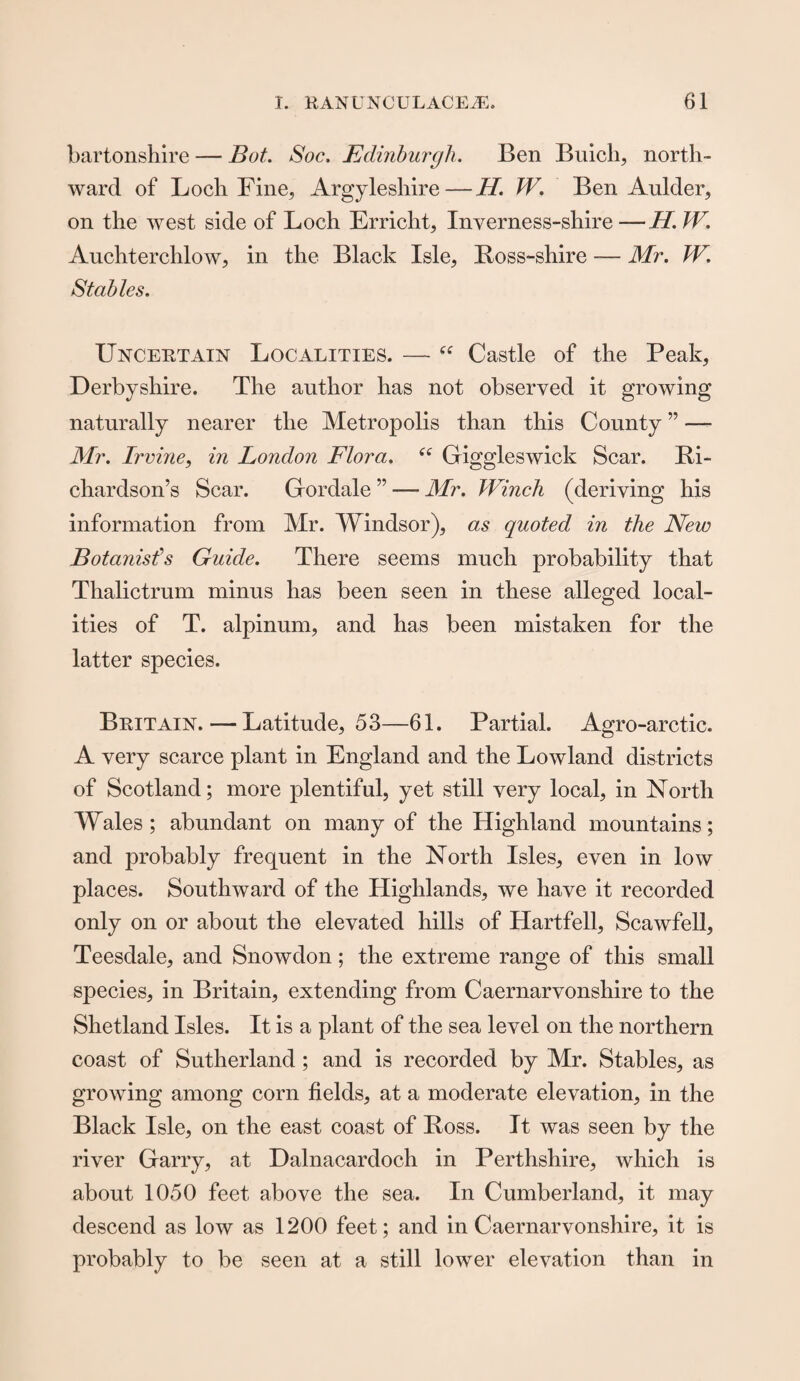 bartonshire — Bot. Soc, Edinburgh. Ben Buich, north¬ ward of Loch Fine, Argyleshire—H. W. Ben Aulder, on the west side of Loch Erricht, Inverness-shire — //. W. Auchterchlow, in the Black Isle, Boss-shire — Mr. W. Stables. Uncertain Localities. — “ Castle of the Peak, Derbyshire. The author has not observed it growing naturally nearer the Metropolis than this County ” — Mr. Irvine, in London Flora. “ Giggleswick Scar. Ri¬ chardson’s Scar. Gordale ” — Mr. Winch (deriving his information from Mr. Windsor), as quoted in the New Botanist's Guide. There seems much probability that Thalictrum minus has been seen in these alleged local¬ ities of T. alpinum, and has been mistaken for the latter species. Britain. — Latitude, 53—61. Partial. Agro-arctic. A very scarce plant in England and the Lowland districts of Scotland; more plentiful, yet still very local, in North Wales; abundant on many of the Highland mountains; and probably frequent in the North Isles, even in low places. Southward of the Highlands, we have it recorded only on or about the elevated hills of Hartfell, Scawfell, Teesdale, and Snowdon; the extreme range of this small species, in Britain, extending from Caernarvonshire to the Shetland Isles. It is a plant of the sea level on the northern coast of Sutherland; and is recorded by Mr. Stables, as growing among corn fields, at a moderate elevation, in the Black Isle, on the east coast of Boss. It was seen by the river Garry, at Dalnacardoch in Perthshire, which is about 1050 feet above the sea. In Cumberland, it may descend as low as 1200 feet; and in Caernarvonshire, it is probably to be seen at a still lower elevation than in