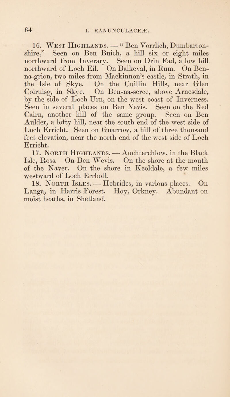 16. West Highlands. — “ Ben Vorrlich, Dumbarton¬ shire.” Seen on Ben Buich, a hill six or eight miles northward from Inverary. Seen on Drin Fad, a low hill northward of Loch Eil. On Baikeval, in Bum. On Ben- na-grion, two miles from Mackinnon’s castle, in Strath, in the Isle of Skye. On the Cuillin Hills, near Glen Coiruisg, in Skye. On Ben-na-scree, above Arnesdale, by the side of Loch Urn, on the west coast of Inverness. Seen in several places on Ben Nevis. Seen on the Bed Cairn, another hill of the same group. Seen on Ben Aulder, a lofty hill, near the south end of the west side of Loch Erricht. Seen on Gnarrow, a hill of three thousand feet elevation, near the north end of the west side of Loch Erricht. 17. North Highlands. — Auchterchlow, in the Black Isle, Boss. On Ben Wevis. On the shore at the mouth of the Naver. On the shore in Keoldale, a few miles westward of Loch Errboll. 18. North Isles. — Hebrides, in various places. On Langa, in Harris Forest. Hoy, Orkney. Abundant on moist heaths, in Shetland.