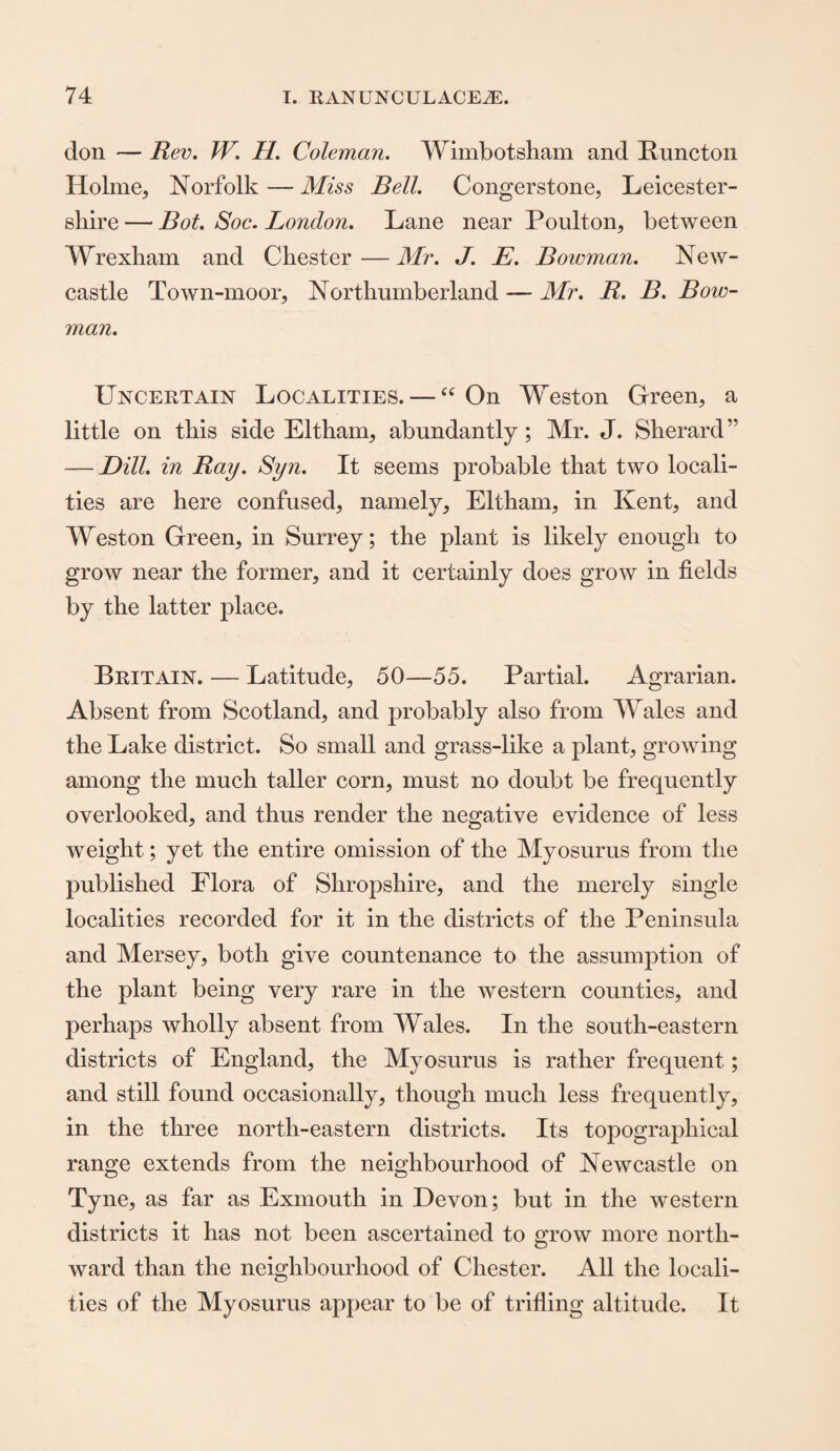 don — Rev. W. H. Coleman. Wimbotsham and Puncton Holme, Norfolk—Miss Bell. Congerstone, Leicester¬ shire — Bot. Soc. London. Lane near Poulton, between Wrexham and Chester — Mr. J. E. Bowman. New¬ castle Town-moor, Northumberland — Mr. R. B. Bow¬ man. Uncertain Localities. — “ On Weston Green, a little on this side Eltham, abundantly; Mr. J. Sherard” — Dill, in Ray. Syn. It seems probable that two locali¬ ties are here confused, namely, Eltham, in Kent, and Weston Green, in Surrey; the plant is likely enough to grow near the former, and it certainly does grow in fields by the latter place. Britain. — Latitude, 50—55. Partial. Agrarian. Absent from Scotland, and probably also from Wales and the Lake district. So small and grass-like a plant, growing among the much taller corn, must no doubt be frequently overlooked, and thus render the negative evidence of less weight; yet the entire omission of the Myosurus from the published Flora of Shropshire, and the merely single localities recorded for it in the districts of the Peninsula and Mersey, both give countenance to the assumption of the plant being very rare in the western counties, and perhaps wholly absent from Wales. In the south-eastern districts of England, the Myosurus is rather frequent; and still found occasionally, though much less frequently, in the three north-eastern districts. Its topographical range extends from the neighbourhood of Newcastle on Tyne, as far as Exmouth in Devon; but in the western districts it has not been ascertained to grow more north¬ ward than the neighbourhood of Chester. All the locali¬ ties of the Myosurus appear to be of trifling altitude. It