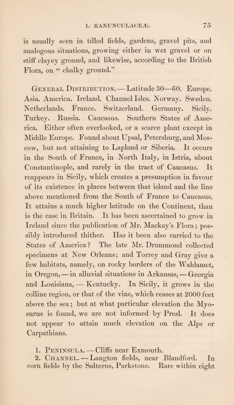 is usually seen in tilled fields, gardens, gravel pits, and analogous situations, growing either in wet gravel or on stiff clayey ground, and likewise, according to the British Flora, on “ chalky ground.” Geneeal Disteibution.— Latitude 30—60. Europe. Asia. America. Ireland. Channel Isles. Norway. Sweden. Netherlands. France. Switzerland. Germany. Sicily. Turkey. Bussia. Caucasus. Southern States of Ame¬ rica. Either often overlooked, or a scarce plant except in Middle Europe. Found about Upsal, Petersburg, and Mos¬ cow, but not attaining to Lapland or Siberia. It occurs in the South of France, in North Italy, in Istria, about Constantinople, and rarely in the tract of Caucasus. It reappears in Sicily, which creates a presumption in favour of its existence in places between that island and the line above mentioned from the South of France to Caucasus. It attains a much higher latitude on the Continent, than is the case in Britain. It has been ascertained to grow in Ireland since the publication of Mr. Mackay’s Flora; pos¬ sibly introduced thither. Has it been also carried to the States of America? The late Mr. Drummond collected specimens at New Orleans; and Torrey and Gray give a few habitats, namely, on rocky borders of the Wahlamet, in Oregon, — in alluvial situations in Arkansas, — Georgia and Louisiana, — Kentucky. In Sicily, it grows in the colline region, or that of the vine, which ceases at 2000 feet above the sea; but at what particular elevation the Myo- surus is found, we are not informed by Presl. It does not appear to attain much elevation on the Alps or Carpathians. 1. Peninsula. — Cliffs near Exmouth. 2. Channel. — Langton fields, near Blandford. In corn fields by the Salterns, Parkstone. Rare within eight