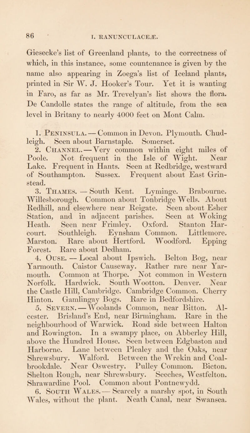 Giesecke’s list of Greenland plants, to the correctness of which, in this instance, some countenance is given by the name also appearing in Zoega’s list of Iceland plants, printed in Sir W. J. Hooker’s Tour. Yet it is wanting in Faro, as far as Mr. Trevelyan’s list shows the flora. De Candolle states the range of altitude, from the sea level in Britany to nearly 4000 feet on Mont Calm, 1. Peninsula. — Common in Devon. Plymouth. Chud- leigh. Seen about Barnstaple, Somerset. 2. Channel. — Very common within eight miles of Poole. Not frequent in the Isle of Wight. Near Lake. Frequent in Hants. Seen at Bedbridge, westward of Southampton. Sussex, Frequent about East Grin- stead. 3. Thames. — South Kent. Lyminge. Brabourne. Willesborough. Common about Tonbridge Wells. About Redhill, and elsewhere near Reigate. Seen about Esher Station, and in adjacent parishes. Seen at Woking Heath. Seen near Frimley. Oxford. Stanton Har- court. Southleigh. Eynsham Common, Littlemore. Marston. Rare about Hertford. Woodford, Epping Forest. Rare about Dedham. 4. Ouse. — Local about Ipswich. Belton Bog, near Yarmouth. Caistor Causeway. Rather rare near Yar¬ mouth. Common at Thorpe. Not common in Western Norfolk. Hardwick. South Wootton. Denver. Near the Castle Hill, Cambridge. Cambridge Common. Cherry Hinton. Gamlingay Bogs. Rare in Bedfordshire. 5. Severn. — Woolands Common, near Bitton. Al- cester. Brisland’s End, near Birmingham. Rare in the neighbourhood of Warwick. Road side between Halton and Rowington. In a swampy place, on Abberley Hill, above the Hundred House. Seen between EdsLaston and Harborne. Lane between Plealey and the Oaks, near Shrewsbury. Walford. Between the Wrekin and Coal- brookdale. Near Oswestry. Pulley Common. Bicton. Shelton Rough, near Shrewsbury. Seeches, Westfelton. Shrawardine Pool. Common about Pontnewydd. 6. South Wales.— Scarcely a marshy spot, in South Wales, without the plant. Neath Canal, near Swansea.