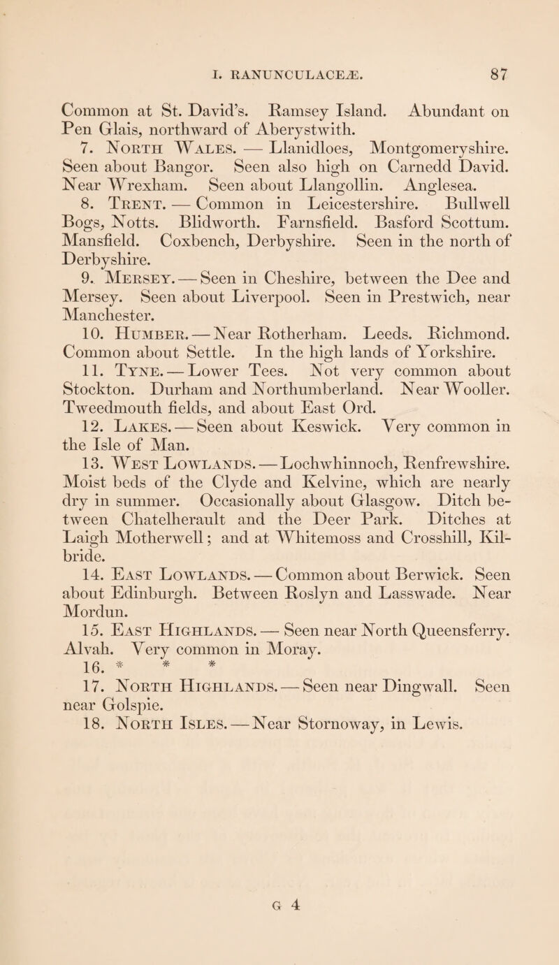Common at St. David’s. Ramsey Island. Abundant on Pen Glais, northward of Aberystwith. 7. North Wales. — Llanidloes, Montgomeryshire. Seen about Bangor. Seen also hinh on Carnedd David. Near Wrexham. Seen about Llangollin. Anglesea. 8. Trent. — Common in Leicestershire. Bull well Bogs, Notts. Blidworth. Farnsfield. Basford Scottum. Mansfield. Coxbench, Derbyshire. Seen in the north of Derbyshire. 9. Mersey. — Seen in Cheshire, between the Dee and Mersey. Seen about Liverpool. Seen in Prestwich, near Manchester. 10. Humber. — Near Rotherham. Leeds. Richmond. Common about Settle. In the high lands of Yorkshire. 11. Tyne. — Lower Tees. Not very common about Stockton. Durham and Northumberland. NearWooller. Tweedmouth fields, and about East Ord. 12. Lakes. — Seen about Keswick. Very common in the Isle of Man. 13. West Lowlands.—Lochwhinnoch, Renfrewshire. Moist beds of the Clyde and Kelvine, which are nearly dry in summer. Occasionally about Glasgow. Ditch be¬ tween Chatelherault and the Deer Park. Ditches at Laigh Motherwell; and at Whitemoss and Crosshill, Kil¬ bride. 14. East Lowlands. — Common about Berwick. Seen about Edinburgh. Between Roslyn and Lass wade. Near Mordun. 15. East Highlands. — Seen near North Queensferry. Alvah. Very common in Moray. 16. * * * 17. North Highlands. — Seen near Dingwall. Seen near Golspie. 18. North Isles. — Near Stornoway, in Lewis.