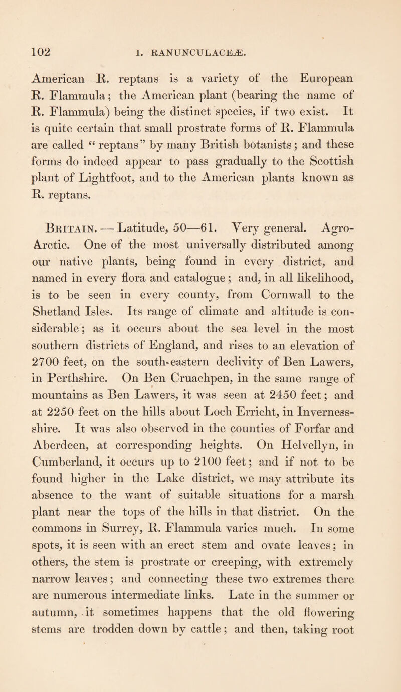 American R. reptans is a variety of the European R. Flammula; the American plant (bearing the name of R. Flammula) being the distinct species, if two exist. It is quite certain that small prostrate forms of R. Flammula are called “ reptans ” by many British botanists; and these forms do indeed appear to pass gradually to the Scottish plant of Lightfoot, and to the American plants known as R. reptans. Britain. — Latitude, 50—61. Very general. Agro- Arctic. One of the most universally distributed among our native plants, being found in every district, and named in every flora and catalogue; and, in all likelihood, is to be seen in every county, from Cornwall to the Shetland Isles. Its range of climate and altitude is con¬ siderable ; as it occurs about the sea level in the most southern districts of England, and rises to an elevation of 2700 feet, on the south-eastern declivity of Ben Lawers, in Perthshire. On Ben Cruachpen, in the same range of mountains as Ben Lawers, it was seen at 2450 feet; and at 2250 feet on the hills about Loch Erricht, in Inverness- shire. It was also observed in the counties of Forfar and Aberdeen, at corresponding heights. On Helvellyn, in Cumberland, it occurs up to 2100 feet; and if not to be found higher in the Lake district, we may attribute its absence to the want of suitable situations for a marsh plant near the tops of the hills in that district. On the commons in Surrey, R. Flammula varies much. In some spots, it is seen with an erect stem and ovate leaves; in others, the stem is prostrate or creeping, with extremely narrow leaves; and connecting these two extremes there are numerous intermediate links. Late in the summer or autumn, it sometimes happens that the old flowering stems are trodden down by cattle; and then, taking root