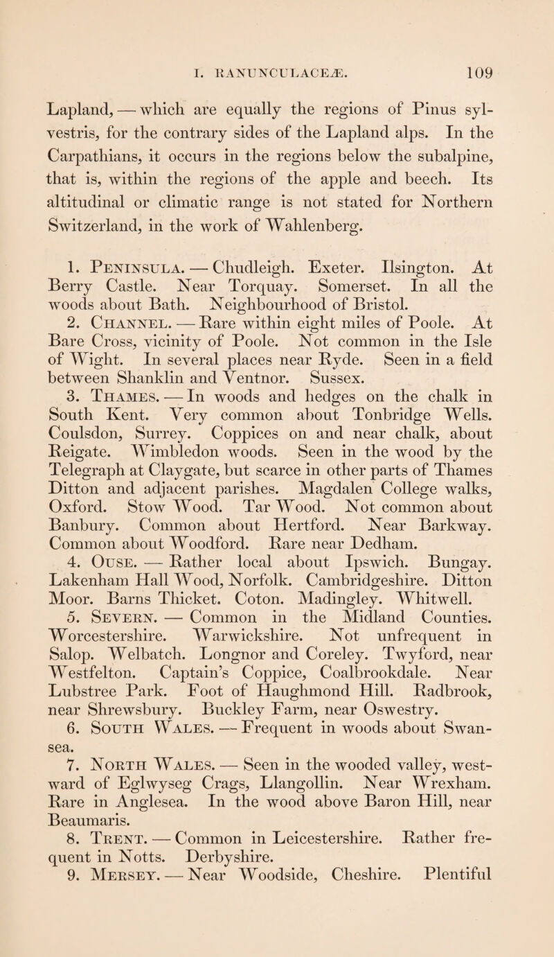 Lapland, — which are equally the regions of Pinus syl- vestris, for the contrary sides of the Lapland alps. In the Carpathians, it occurs in the regions below the subalpine, that is, within the regions of the apple and beech. Its altitudinal or climatic range is not stated for Northern Switzerland, in the work of Wahlenberg. 1. Peninsula. — Chudleigh. Exeter. Ilsington. At Berry Castle. Near Torquay. Somerset. In all the woods about Bath. Neighbourhood of Bristol. 2. Channel. — Bare within eight miles of Poole. At Bare Cross, vicinity of Poole. Not common in the Isle of Wight. In several places near Byde. Seen in a field between Shanklin and Yentnor. Sussex. 3. Thames. — In woods and hedges on the chalk in South Kent. Very common about Tonbridge Wells. Coulsdon, Surrey. Coppices on and near chalk, about Beigate. Wimbledon woods. Seen in the wood by the Telegraph at Claygate, but scarce in other parts of Thames Ditton and adjacent parishes. Magdalen College walks, Oxford. Stow Wood. Tar Wood. Not common about Banbury. Common about Hertford. Near Barkway. Common about Woodford. Bare near Dedham. 4. Ouse. — Bather local about Ipswich. Bungay. Lakenham Hall Wood, Norfolk. Cambridgeshire. Ditton Moor. Barns Thicket. Coton. Madingley. Whitwell. 5. Severn. — Common in the Midland Counties. Worcestershire. Warwickshire. Not unfrequent in Salop. Welbatch. Longnor and Coreley. Twyford, near Westfelton. Captain’s Coppice, Coalbrookdale. Near Lubstree Park. Foot of Haughmond Hill. Badbrook, near Shrewsbury. Buckley Farm, near Oswestry. 6. South Wales.—Frequent in woods about Swan¬ sea. 7. North Wales. — Seen in the wooded valley, west¬ ward of Eglwyseg Crags, Llangollin. Near Wrexham. Bare in Anglesea. In the wood above Baron Hill, near Beaumaris. 8. Trent. — Common in Leicestershire. Bather fre¬ quent in Notts. Derbyshire. 9. Mersey. — Near Woodside, Cheshire. Plentiful