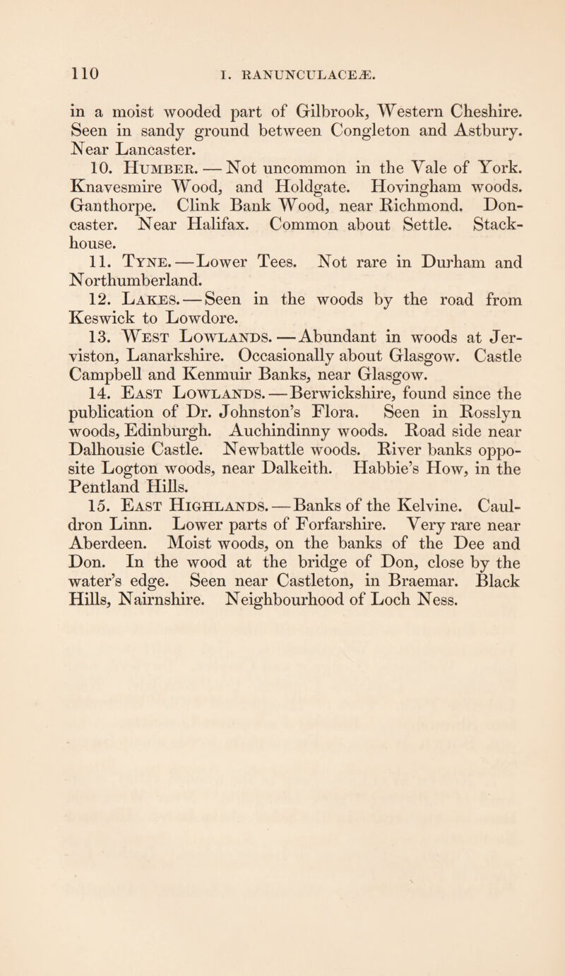in a moist wooded part of Gilbrook, Western Cheshire. Seen in sandy ground between Congleton and Astbury. Near Lancaster. 10. Humber. — Not uncommon in the Yale of York. Knavesmire Wood, and Holdgate. Hovingham woods. Ganthorpe. Clink Bank Wood, near Richmond. Don¬ caster. Near Halifax. Common about Settle. Stack- house. 11. Tyne.—Lower Tees. Not rare in Durham and N orthumberland. 12. Lakes. — Seen in the woods by the road from Keswick to Lowdore. 13. West Lowlands.—Abundant in woods at Jer- viston, Lanarkshire. Occasionally about Glasgow. Castle Campbell and Kenmuir Banks, near Glasgow. 14. East Lowlands.—Berwickshire, found since the publication of Dr. Johnston’s Flora. Seen in Rosslyn woods, Edinburgh. Auchindinny woods. Road side near Dalhousie Castle. Newbattle woods. River banks oppo¬ site Logton woods, near Dalkeith. Habbie’s How, in the Pentland Hills. 15. East Highlands.—Banks of the Ivelvine. Caul¬ dron Linn. Lower parts of Forfarshire. Very rare near Aberdeen. Moist woods, on the banks of the Dee and Don. In the wood at the bridge of Don, close by the water’s edge. Seen near Castleton, in Braemar. Black Hills, Nairnshire. Neighbourhood of Loch Ness.