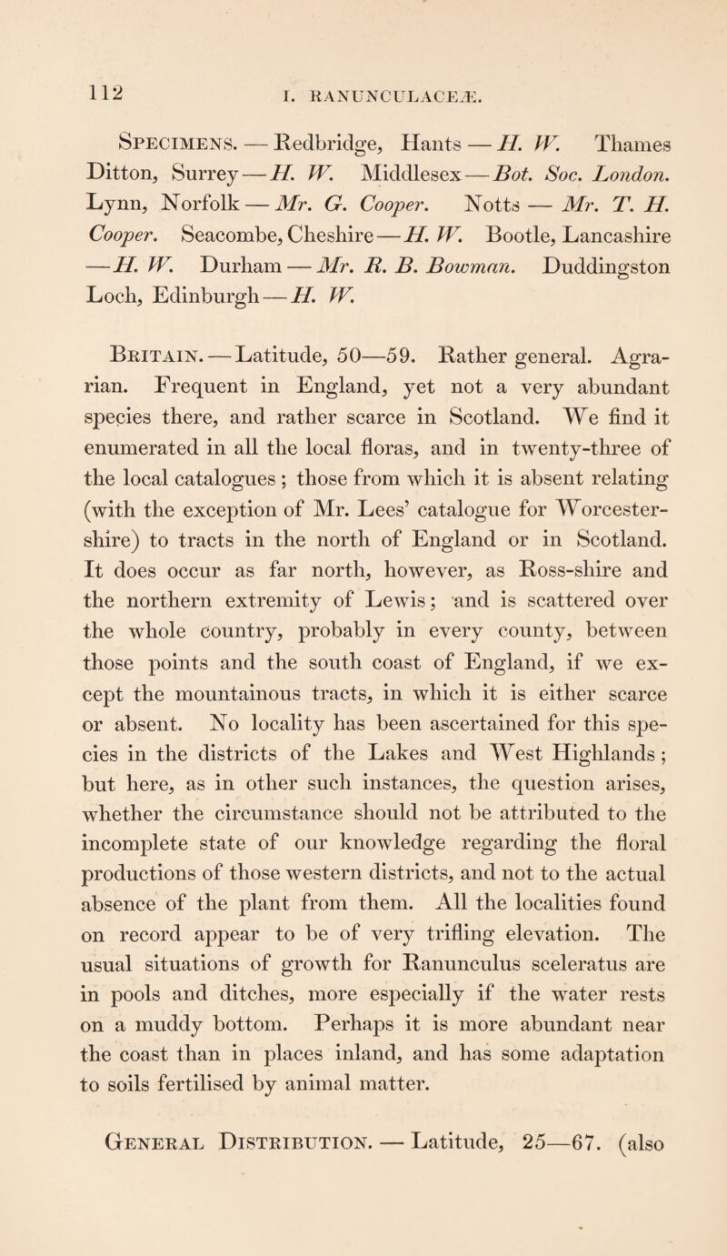 Specimens. — Redbridge, Hants—H. W. Thames Ditton, Surrey — H. W. Middlesex — Bot. Soc. London. Lynn, Norfolk — Mr. G. Cooper. Notts — Mr. T. H. Cooper. Seacombe, Cheshire— H.W. Bootle, Lancashire —11. W. Durham — Mr. R. B. Bowman. Duddingston Loch, Edinburgh —11. W. Britain. — Latitude, 50—59. Rather general. Agra¬ rian. Frequent in England, yet not a very abundant species there, and rather scarce in Scotland. We find it enumerated in all the local floras, and in twenty-three of the local catalogues ; those from which it is absent relating (with the exception of Mr. Lees’ catalogue for Worcester¬ shire) to tracts in the north of England or in Scotland. It does occur as far north, however, as Ross-shire and the northern extremity of Lewis; and is scattered over the whole country, probably in every county, between those points and the south coast of England, if we ex¬ cept the mountainous tracts, in which it is either scarce or absent. No locality has been ascertained for this spe¬ cies in the districts of the Lakes and West Highlands; but here, as in other such instances, the question arises, whether the circumstance should not be attributed to the incomplete state of our knowledge regarding the floral productions of those western districts, and not to the actual absence of the plant from them. All the localities found on record appear to be of very trifling elevation. The usual situations of growth for Ranunculus sceleratus are in pools and ditches, more especially if the water rests on a muddy bottom. Perhaps it is more abundant near the coast than in places inland, and has some adaptation to soils fertilised by animal matter. General Distribution. — Latitude, 25—67. (also