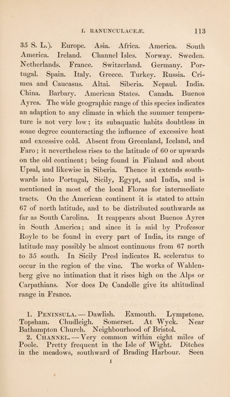 35 S. L.). Europe. Asia. Africa. America. South America. Ireland. Channel Isles. Norway. Sweden. Netherlands. France. Switzerland. Germany. Por¬ tugal. Spain. Italy. Greece. Turkey. Russia. Cri¬ mea and Caucasus. Altai. Siberia. Nepaul. India. China. Barbary. American States. Canada. Buenos Ayres. The wide geographic range of this species indicates an adaption to any climate in which the summer tempera¬ ture is not very low; its subaquatic habits doubtless in some degree counteracting the influence of excessive heat and excessive cold. Absent from Greenland, Iceland, and Faro ; it nevertheless rises to the latitude of 60 or upwards on the old continent; being found in Finland and about Upsal, and likewise in Siberia. Thence it extends south¬ wards into Portugal, Sicily, Egypt, and India, and is mentioned in most of the local Floras for intermediate tracts. On the American continent it is stated to attain 67 of north latitude, and to be distributed southwards as far as South Carolina. It reappears about Buenos Ayres in South America; and since it is said by Professor Boyle to be found in every part of India, its range of latitude may possibly be almost continuous from 67 north to 35 south. In Sicily Presl indicates B. sceleratus to occur in the region of the vine. The works of Wahlen- berg give no intimation that it rises high on the Alps or Carpathians. Nor does De Candolle give its altitudinal range in France. 1. Peninsula. — Dawlish. Exmouth. Lympstone. Topsham. Chudleigh. Somerset. At Wyck. Near Bathampton Church. Neighbourhood of Bristol. 2. Channel. — Very common within eight miles of Poole. Pretty frequent in the Isle of Wight. Ditches in the meadows, southward of Brading Harbour. Seen i