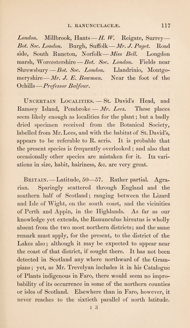 London. Millbrook, Hants — H. W. Reigate, Surrey— Bot. Soc. London. Burgh, Suffolk—Mr. J. Paget. Road side. South Runcton, Norfolk—Miss Bell. Longdon marsh, Worcestershire — Bot. Soc. London. Fields near Shrewsbury—Bot. Soc. London. Llandrinio, Montgo¬ meryshire—Mr. J. E. Bowman. Near the foot of the Ochills—Professor Balfour. Uncertain Localities. — St. David’s Head, and Ramsey Island, Pembroke — Mr. Lees. These places seem likely enough as localities for the plant; but a badly dried specimen received from the Botanical Society, labelled from Mr. Lees, and with the habitat of St. David’s* appears to be referable to R. acris. It is probable that the present species is frequently overlooked; and also that occasionally other species are mistaken for it. Its vari¬ ations in size, habit, hairiness, &c. are very great. Britain.—Latitude, 50—57. Rather partial. Agra¬ rian. Sparingly scattered through England and the southern half of Scotland; ranging between the Lizard and Isle of Wight, on the south coast, and the vicinities of Perth and Appin, in the Highlands. As far as our knowledge yet extends, the Ranunculus hirsutus is wholly absent from the two most northern districts; and the same remark must apply, for the present, to the district of the Lakes also; although it may be expected to appear near the coast of that district, if sought there. It has not been detected in Scotland any where northward of the Gram¬ pians ; yet, as Mr. Trevelyan includes it in his Catalogue of Plants indigenous in Faro, there would seem no impro¬ bability of its occurrence in some of the northern counties or isles of Scotland. Elsewhere than in Faro, however, it never reaches to the sixtieth parallel of north latitude. i 3