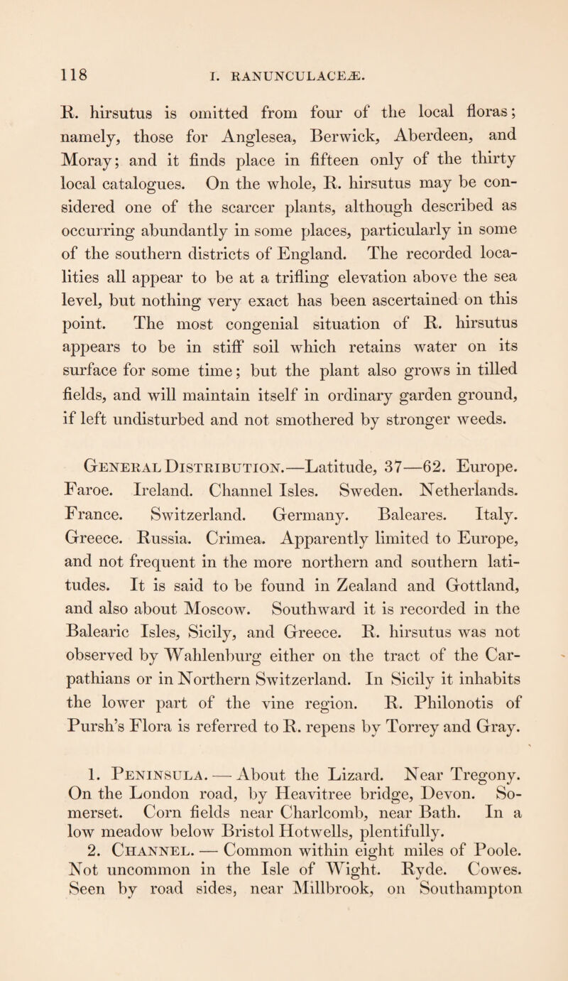 R. hirsutus is omitted from four of the local floras; namely, those for Anglesea, Berwick, Aberdeen, and Moray; and it finds place in fifteen only of the thirty local catalogues. On the whole, R. hirsutus may be con¬ sidered one of the scarcer plants, although described as occurring abundantly in some places, particularly in some of the southern districts of England. The recorded loca¬ lities all appear to be at a trifling elevation above the sea level, but nothing very exact has been ascertained on this point. The most congenial situation of R. hirsutus appears to be in stiff soil which retains water on its surface for some time; but the plant also grows in tilled fields, and will maintain itself in ordinary garden ground, if left undisturbed and not smothered by stronger weeds. General Distribution.—Latitude, 37—62. Europe. Faroe. Ireland. Channel Isles. Sweden. Netherlands. France. Switzerland. Germany. Baleares. Italy. Greece. Russia. Crimea. Apparently limited to Europe, and not frequent in the more northern and southern lati¬ tudes. It is said to be found in Zealand and Gottland, and also about Moscow. Southward it is recorded in the Balearic Isles, Sicily, and Greece. R. hirsutus was not observed by Wahlenburg either on the tract of the Car¬ pathians or in Northern Switzerland. In Sicily it inhabits the lower part of the vine region. R. Philonotis of Pursh’s Flora is referred to R. repens by Torrey and Gray. 1. Peninsula. — About the Lizard. Near Tregony. On the London road, by Heavitree bridge, Devon. So¬ merset. Corn fields near Charlcomb, near Bath. In a low meadow below Bristol Hotwells, plentifully. 2. Channel. — Common within eight miles of Poole. Not uncommon in the Isle of Wight. Ryde. Cowes. Seen by road sides, near Millbrook, on Southampton