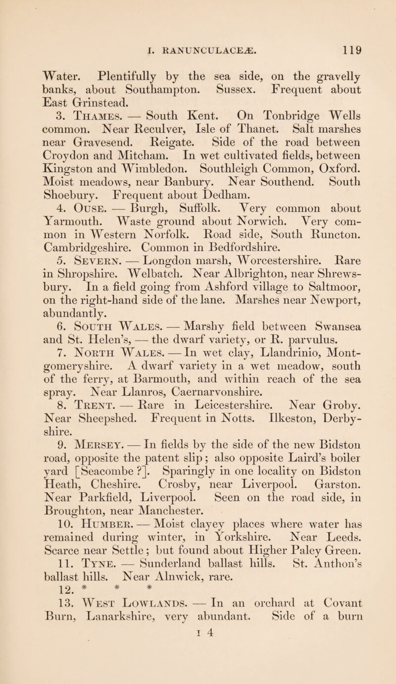 Water. Plentifully by the sea side, on the gravelly banks, about Southampton. Sussex. Frequent about East Grinstead. 3. Thames. — South Kent. On Tonbridge Wells common. Near Reculver, Isle of Thanet. Salt marshes near Gravesend. Reigate. Side of the road between Croydon and Mitcham. In wet cultivated fields, between Kingston and Wimbledon. Southleigh Common, Oxford. Moist meadows, near Banbury. Near Southend. South Shoebury. Frequent about Dedham. 4. Ouse. — Burgh, Suffolk. Very common about Yarmouth. Waste ground about Norwich. Very com¬ mon in Western Norfolk. Road side. South Runcton. Cambridgeshire. Common in Bedfordshire. 5. Severn. — Longdon marsh, Worcestershire. Rare in Shropshire. Welbatch. Near Albrigliton, near Shrews¬ bury. In a field going from Ashford village to Saltmoor, on the right-hand side of the lane. Marshes near Newport, abundantly. 6. South Wales. — Marshy field between Swansea and St. Helen’s, — the dwarf variety, or R. parvulus. 7. North Wales.—In wet clay, Llandrinio, Mont¬ gomeryshire. A dwarf variety in a wet meadow, south of the ferry, at Barmouth, and within reach of the sea spray. Near Llanros, Caernarvonshire. 8. Trent. — Rare in Leicestershire. Near Groby. Near Sheepshed. Frequent in Notts. Ilkeston, Derby¬ shire. 9. Mersey. — In fields by the side of the new Bidston road, opposite the patent slip; also opposite Laird’s boiler yard [Seacombe ?]. Sparingly in one locality on Bidston Heath, Cheshire. Crosby, near Liverpool. Garston. Near Parkfield, Liverpool. Seen on the road side, in Broughton, near Manchester. 10. Humber. — Moist clayey places where water has remained during winter, in Yorkshire. Near Leeds. Scarce near Settle; but found about Higher Paley Green. 11. Tyne. — Sunderland ballast hills. St. Anthon’s ballast hills. Near Alnwick, rare. 12. * * * 13. West Lowlands. — In an orchard at Covant Burn, Lanarkshire, very abundant. Side of a burn
