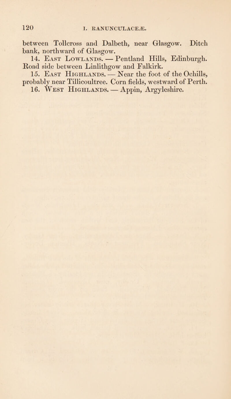 between Tollcross and Dalbeth, near Glasgow. Ditch bank, northward of Glasgow. 14. East Lowlands. — Pentland Hills, Edinburgh. Hoad side between Linlithgow and Falkirk. 15. East Highlands. — Near the foot of the Ochills, probably near Tillicoultree. Corn fields, westward of Perth. 16. West Highlands. — Appin, Argyleshire.