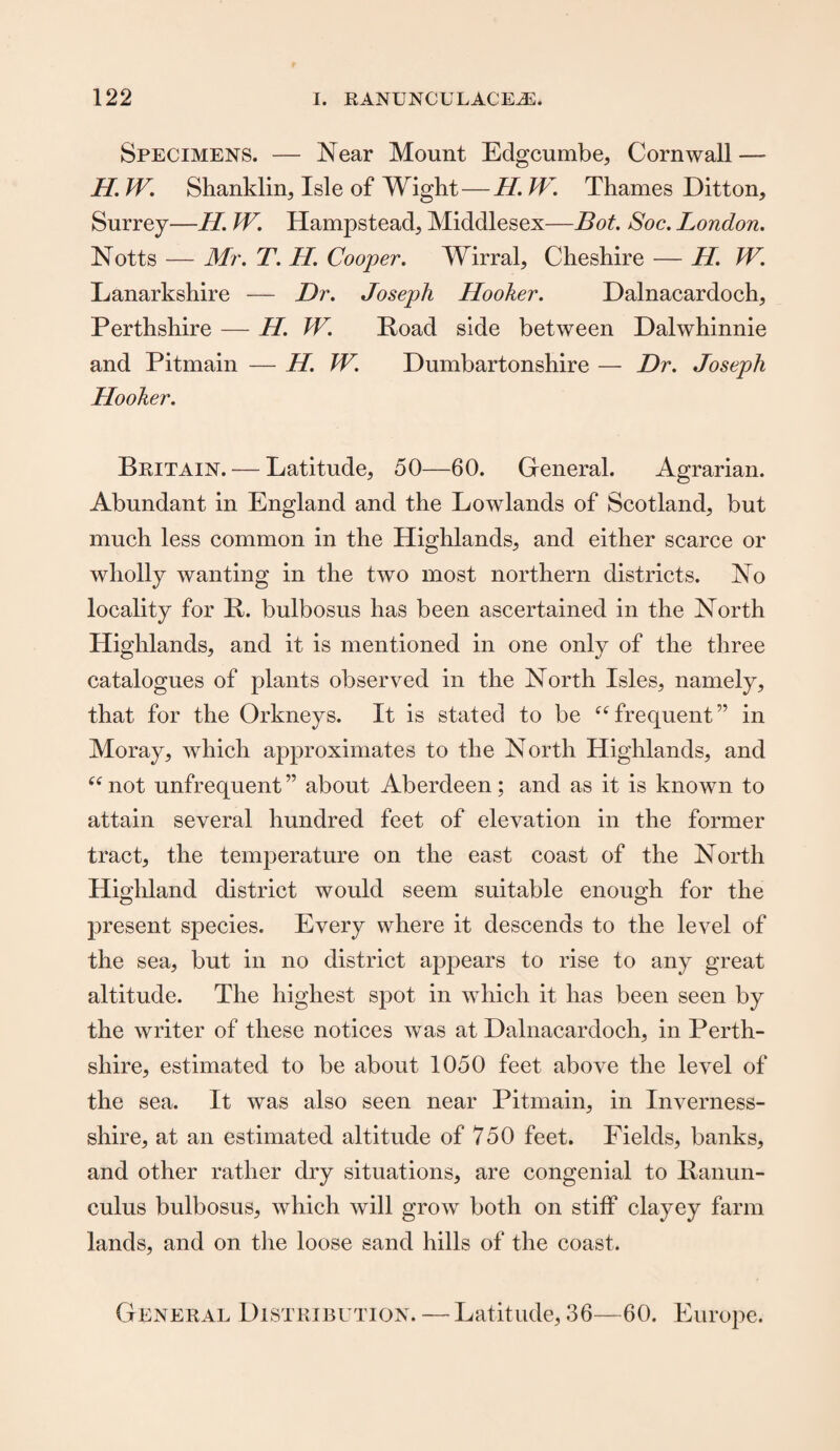 Specimens. — Near Mount Edgcumbe, Cornwall —- H. W. Shanklin, Isle of Wight—H. W. Thames Ditton, Surrey—H. W. Hampstead, Middlesex—Bot. Soc. London. Notts — Mr. T. H. Cooper. Wirral, Cheshire — H. W. Lanarkshire — Dr. Joseph Hooker. Dalnacardoch, Perthshire — H. W. Road side between Dalwhinnie and Pitmain — H. W. Dumbartonshire — Dr. Joseph Hooker. Britain. — Latitude, 50—60. General. Agrarian. Abundant in England and the Lowlands of Scotland, but much less common in the Highlands, and either scarce or wholly wanting in the two most northern districts. No locality for R. bulbosus has been ascertained in the North Highlands, and it is mentioned in one only of the three catalogues of plants observed in the North Isles, namely, that for the Orkneys. It is stated to be “frequent” in Moray, which approximates to the North Highlands, and 66 not unfrequent ” about Aberdeen; and as it is known to attain several hundred feet of elevation in the former tract, the temperature on the east coast of the North Highland district would seem suitable enough for the present species. Every where it descends to the level of the sea, but in no district appears to rise to any great altitude. The highest spot in which it has been seen by the writer of these notices was at Dalnacardoch, in Perth¬ shire, estimated to be about 1050 feet above the level of the sea. It was also seen near Pitmain, in Inverness- shire, at an estimated altitude of 750 feet. Fields, banks, and other rather dry situations, are congenial to Ranun¬ culus bulbosus, which will grow both on stiff clayey farm lands, and on the loose sand hills of the coast. General Distribution. — Latitude, 36—60. Europe.