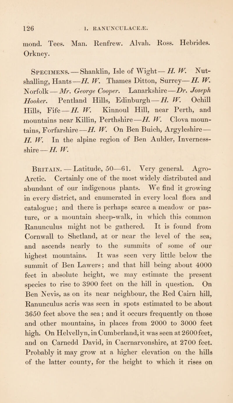 mond. Tees. Man. Renfrew. Alvah. Ross. Hebrides. Orkney. Specimens. — Shanklin, Isle of Wight—H. W. Nut- shalling, Hants—H. W. Thames Ditton, Surrey—H. W. Norfolk — Mr. George Cooper. Lanarkshire -—Dr. Joseph Hooker. Pentland Hills, Edinburgh — H. W. Ochill Hills, Fife — H. W. Kinnoul Hill, near Perth, and mountains near Killin, Perthshire—H. W. Clova moun¬ tains, Forfarshire—H. W. On Ben Buich, Argyleshire — H. W. In the alpine region of Ben Aulder, Inverness- shire — H. W. Britain. — Latitude, 50—61. Very general. Agro- Arctic. Certainly one of the most widely distributed and abundant of our indigenous plants. We find it growing in every district, and enumerated in every local flora and catalogue; and there is perhaps scarce a meadow or pas¬ ture, or a mountain sheep-walk, in which this common Ranunculus might not be gathered. It is found from Cornwall to Shetland, at or near the level of the sea, and ascends nearly to the summits of some of our highest mountains. It was seen very little below the summit of Ben Lawers; and that hill being about 4000 feet in absolute height, we may estimate the present species to rise to 3900 feet on the hill in question. On Ben Nevis, as on its near neighbour, the Red Cairn hill. Ranunculus acris was seen in spots estimated to be about 3650 feet above the sea; and it occurs frequently on those and other mountains, in places from 2000 to 3000 feet high. On Helvellyn, in Cumberland, it was seen at 2 600 feet, and on Carnedd David, in Caernarvonshire, at 2700 feet. Probably it may grow at a higher elevation on the hills of the latter county, for the height to which it rises on