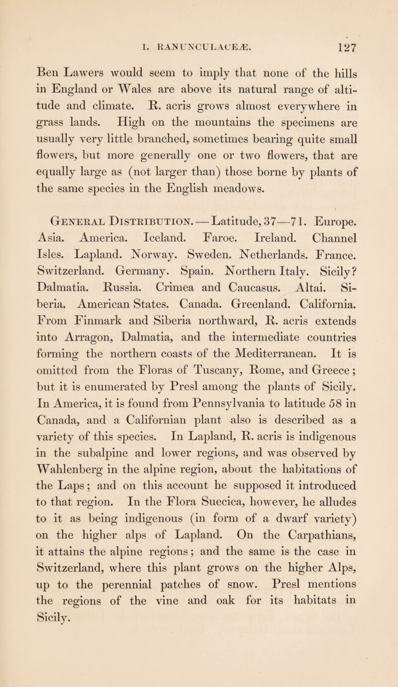 Ben Lawers would seem to imply that none of the hills in England or Wales are above its natural range of alti¬ tude and climate. R. acris grows almost everywhere in grass lands. High on the mountains the specimens are usually very little branched, sometimes bearing quite small flowers, but more generally one or two flowers, that are equally large as (not larger than) those borne by plants of the same species in the English meadows. General Distribution. — Latitude, 37—71. Europe. Asia. America. Iceland. Faroe. Ireland. Channel Isles. Lapland. Norway. Sweden. Netherlands. France. Switzerland. Germany. Spain. Northern Italy. Sicily? Dalmatia. Russia. Crimea and Caucasus. Altai. Si¬ beria. American States. Canada. Greenland. California. From Finmark and Siberia northward, R. acris extends into Arragon, Dalmatia, and the intermediate countries forming the northern coasts of the Mediterranean. It is omitted from the Floras of Tuscany, Rome, and Greece; but it is enumerated by Presl among the plants of Sicily. In America, it is found from Pennsylvania to latitude 58 in Canada, and a Californian plant also is described as a variety of this species. In Lapland, R. acris is indigenous in the subalpine and lower regions, and was observed by Wahlenberg in the alpine region, about the habitations of the Laps; and on this account he supposed it introduced to that region. In the Flora Suecica, however, he alludes to it as being indigenous (in form of a dwarf variety) on the higher alps of Lapland. On the Carpathians, it attains the alpine regions; and the same is the case in Switzerland, where this plant grows on the higher Alps, up to the perennial patches of snow. Presl mentions the regions of the vine and oak for its habitats in Sicily.