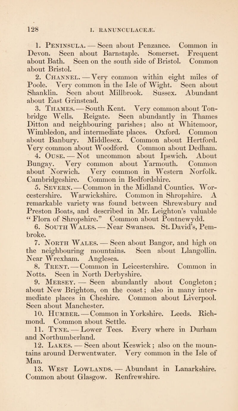 1. Peninsula. — Seen about Penzance. Common in Devon. Seen about Barnstaple. Somerset. Frequent about Batb. Seen on the south side of Bristol. Common about Bristol. 2. Channel.—Very common within eight miles of Poole. Very common in the Isle of Wight. Seen about Shanklin. Seen about Millbrook. Sussex. Abundant about East Grinstead. 3. Thames. — South Kent. Very common about Ton- bridge Wells. Reigate. Seen abundantly in Thames Ditton and neighbouring parishes; also at Whitemoor, Wimbledon, and intermediate places. Oxford. Common about Banbury. Middlesex. Common about Hertford. Very common about Woodford. Common about Dedham. 4. Ouse. — Not uncommon about Ipswich. About Bungay. Very common about Yarmouth. Common about Norwich. Very common in Western Norfolk. Cambridgeshire. Common in Bedfordshire. 5. Severn. — Common in the Midland Counties. Wor¬ cestershire. Warwickshire. Common in Shropshire. A remarkable variety was found between Shrewsbury and Preston Boats, and described in Mr. Leighton’s valuable 66 Flora of Shropshire.” Common about Pontnewydd. 6. South Wales. — Near Swansea. St. David’s, Pem¬ broke. 7. North Wales. — Seen about Bangor, and high on the neighbouring mountains. Seen about Llangollin. Near Wrexham. Anglesea. 8. Trent. — Common in Leicestershire. Common in Notts. Seen in North Derbyshire. 9. Mersey. — Seen abundantly about Congleton; about New Brighton, on the coast; also in many inter¬ mediate places in Cheshire. Common about Liverpool. Seen about Manchester. 10. Humber. — Common in Yorkshire. Leeds. Rich¬ mond. Common about Settle. 11. Tyne. — Lower Tees. Every where in Durham and Northumberland. 12. Lakes. — Seen about Keswick ; also on the moun¬ tains around Derwentwater. Very common in the Isle of Man. 13. West Lowlands. — Abundant in Lanarkshire. Common about Glasgow. Renfrewshire.