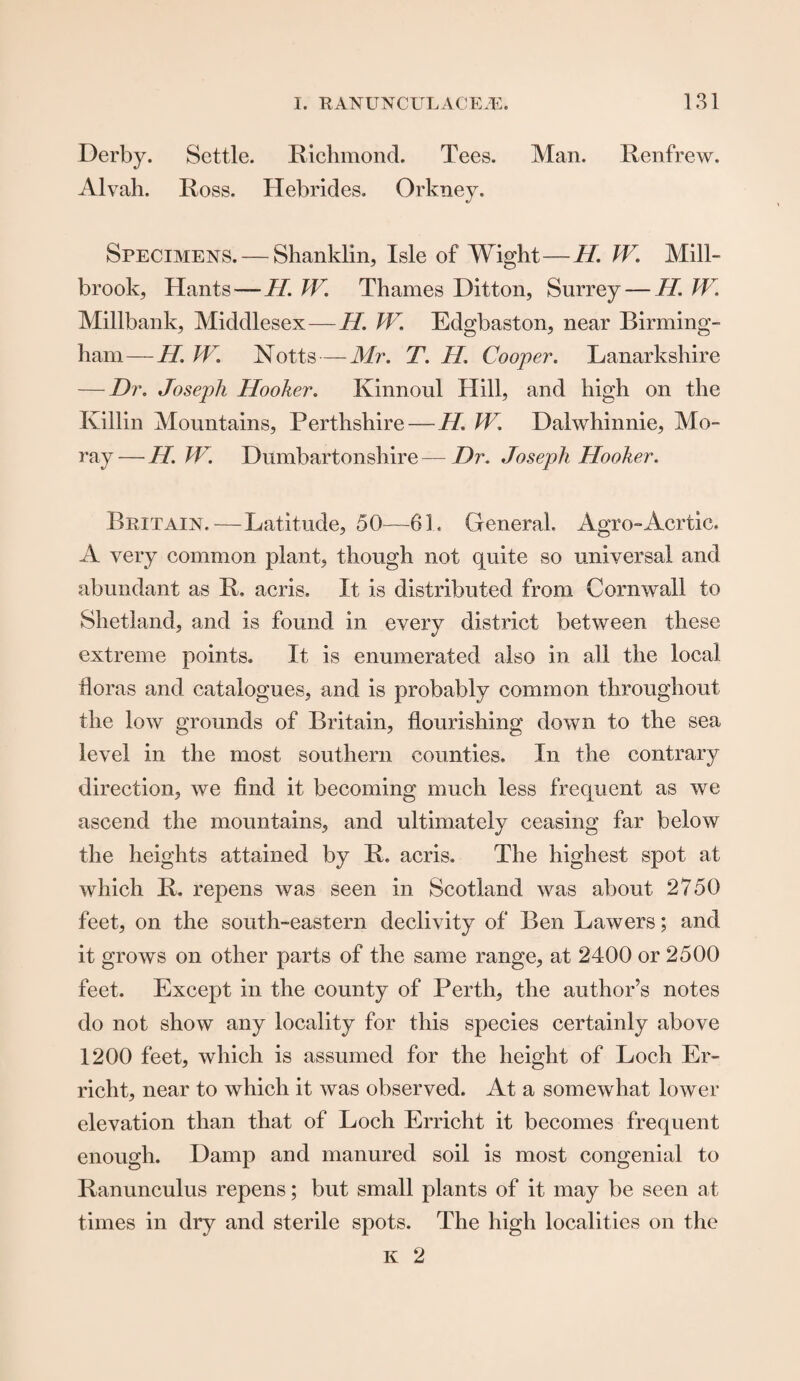 Derby. Settle. Richmond. Tees. Man. Renfrew. Alvah. Ross. Hebrides. Orkney. Specimens. — Shanklin, Isle of Wight—//. W. Mill- brook, Hants — II. W. Thames Ditton, Surrey — II. W. Millbank, Middlesex — H. W. Edgbaston, near Birming¬ ham— H. W. Notts — Mr. T. II. Coop er. Lanarkshire — Dr. Joseph Hooker. Ivinnoul Hill, and high on the Killin Mountains, Perthshire — H. W. Dalwhinnie, Mo¬ ray— H.W. Dumbartonshire—Dr. Joseph Hooker. Britain.—Latitude, 50—61. General. Agro-Aortic. A very common plant, though not quite so universal and abundant as R. acris. It is distributed from Cornwall to Shetland, and is found in every district between these extreme points. It is enumerated also in all the local floras and catalogues, and is probably common throughout the low grounds of Britain, flourishing down to the sea level in the most southern counties. In the contrary direction, we find it becoming much less frequent as we ascend the mountains, and ultimately ceasing far below the heights attained by R. acris. The highest spot at which R. repens was seen in Scotland was about 2750 feet, on the south-eastern declivity of Ben Lawers; and it grows on other parts of the same range, at 2400 or 2500 feet. Except in the county of Perth, the author’s notes do not show any locality for this species certainly above 1200 feet, which is assumed for the height of Loch Er- richt, near to which it was observed. At a somewhat lower elevation than that of Loch Erricht it becomes frequent enough. Damp and manured soil is most congenial to Ranunculus repens; but small plants of it may be seen at times in dry and sterile spots. The high localities on the