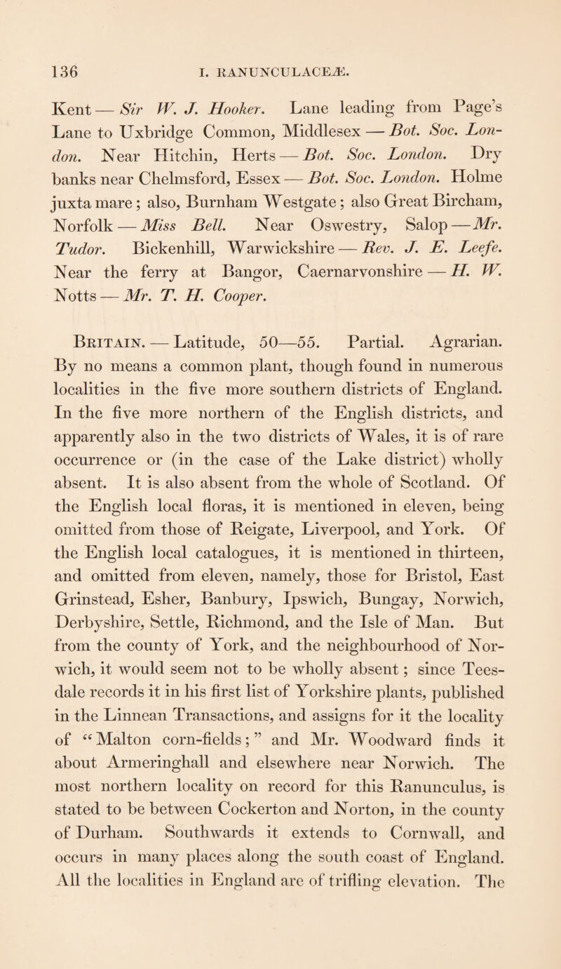 Kent — Sir JV. J. Hooker. Lane leading from Page’s Lane to Uxbridge Common, Middlesex — Bot. Soc. Lon¬ don. Near Hitchin, Herts — Bot. Soc. London. Dry banks near Chelmsford, Essex — Bot. Soc. London. Holme juxta mare ; also, Burnham Westgate; also Great Bircham, Norfolk—Miss Bell. Near Oswestry, Salop—Mr. Tudor. Bickenhill, Warwickshire — Rev. J. E. Leefe. Near the ferry at Bangor, Caernarvonshire — H. W. Notts — Mr. T. H. Cooper. Britain. — Latitude, 50—55. Partial. Agrarian. By no means a common plant, though found in numerous localities in the five more southern districts of England. In the five more northern of the English districts, and apparently also in the two districts of Wales, it is of rare occurrence or (in the case of the Lake district) wholly absent. It is also absent from the whole of Scotland. Of the English local floras, it is mentioned in eleven, being omitted from those of Reigate, Liverpool, and York. Of the English local catalogues, it is mentioned in thirteen, and omitted from eleven, namely, those for Bristol, East Grinstead, Esher, Banbury, Ipswich, Bungay, Norwich, Derbyshire, Settle, Richmond, and the Isle of Man. But from the county of York, and the neighbourhood of Nor¬ wich, it would seem not to be wholly absent; since Tees- dale records it in his first list of Yorkshire plants, published in the Linnean Transactions, and assigns for it the locality of “Malton corn-fields;” and Mr. Woodward finds it about Armeringhall and elsewhere near Norwich. The most northern locality on record for this Ranunculus, is stated to be between Cockerton and Norton, in the county of Durham. Southwards it extends to Cornwall, and occurs in many places along the south coast of England. All the localities in England are of trifling elevation. The